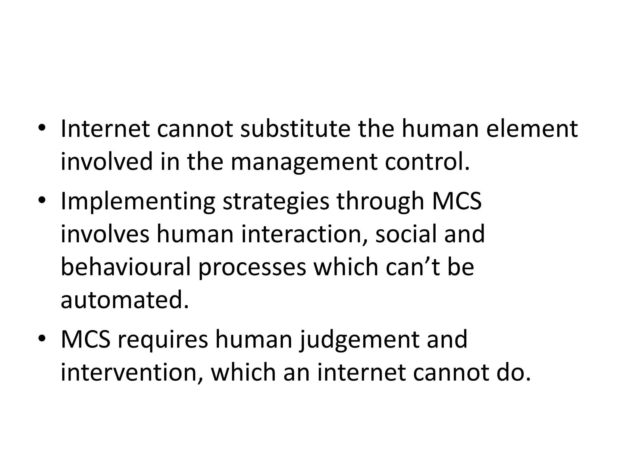 • Internet cannot substitute the human element
  involved in the management control.
• Implementing strategies through MCS
  involves human interaction, social and
  behavioural processes which can’t be
  automated.
• MCS requires human judgement and
  intervention, which an internet cannot do.
 