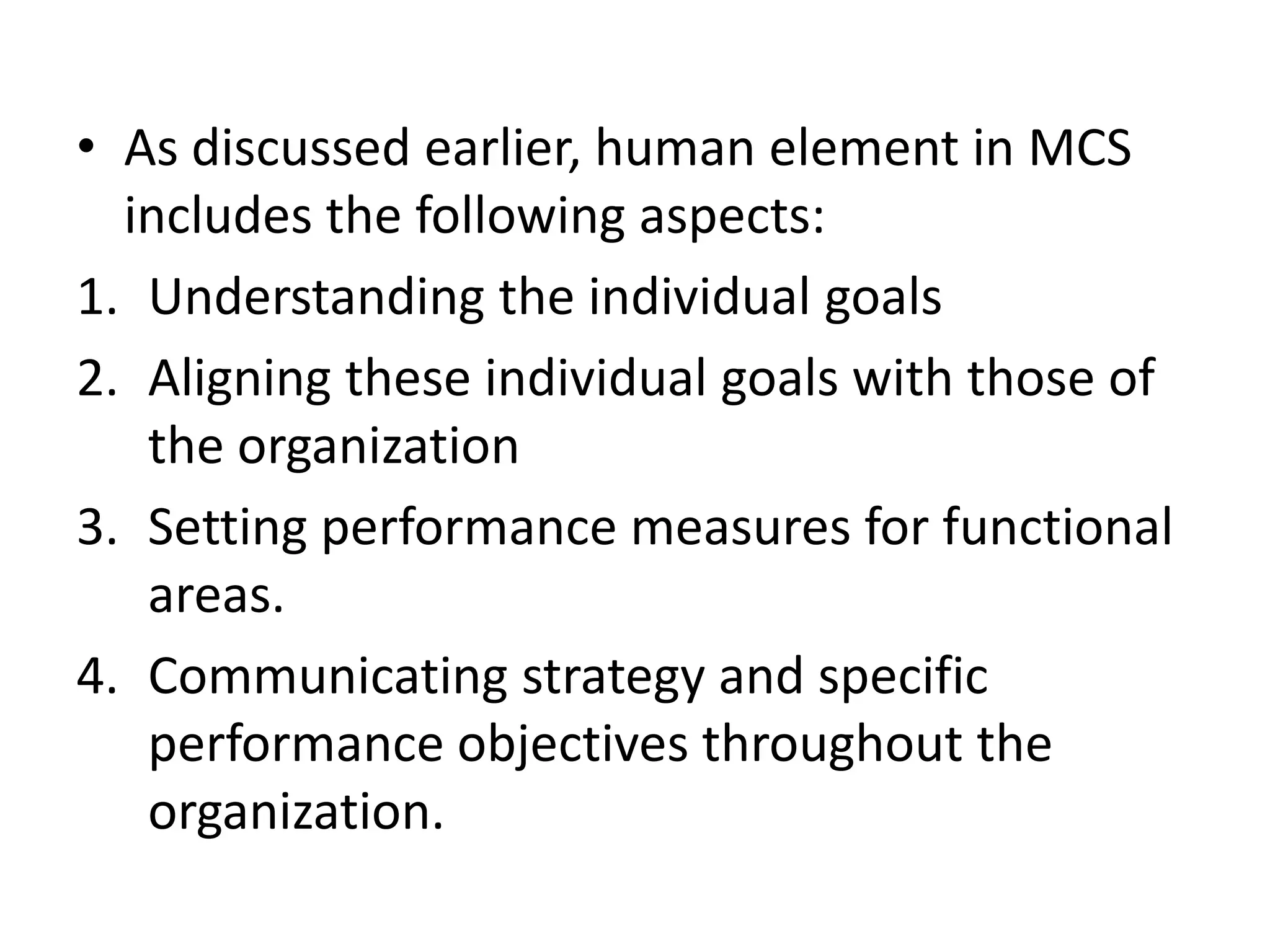 • As discussed earlier, human element in MCS
  includes the following aspects:
1. Understanding the individual goals
2. Aligning these individual goals with those of
   the organization
3. Setting performance measures for functional
   areas.
4. Communicating strategy and specific
   performance objectives throughout the
   organization.
 