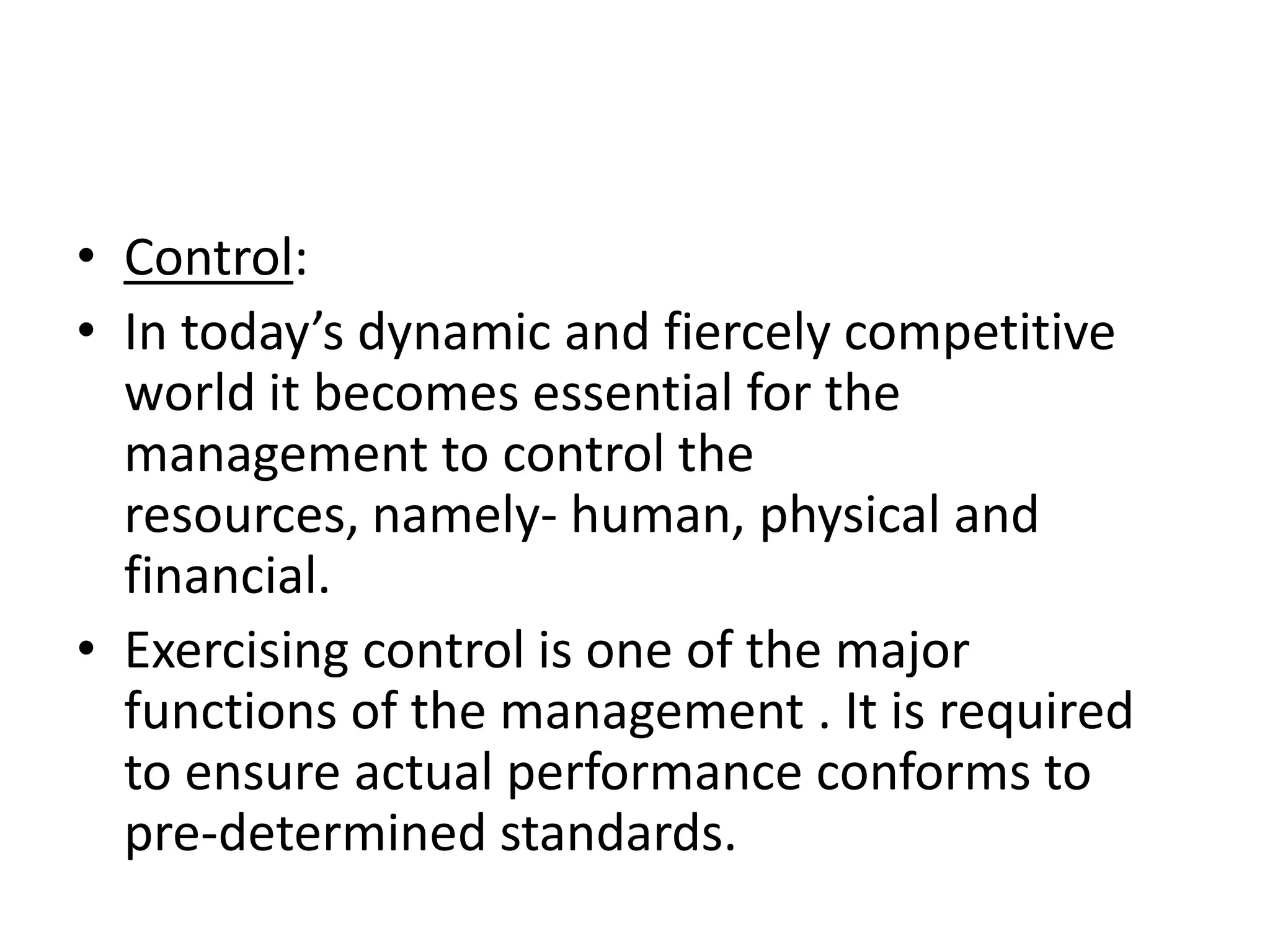• Control:
• In today’s dynamic and fiercely competitive
  world it becomes essential for the
  management to control the
  resources, namely- human, physical and
  financial.
• Exercising control is one of the major
  functions of the management . It is required
  to ensure actual performance conforms to
  pre-determined standards.
 