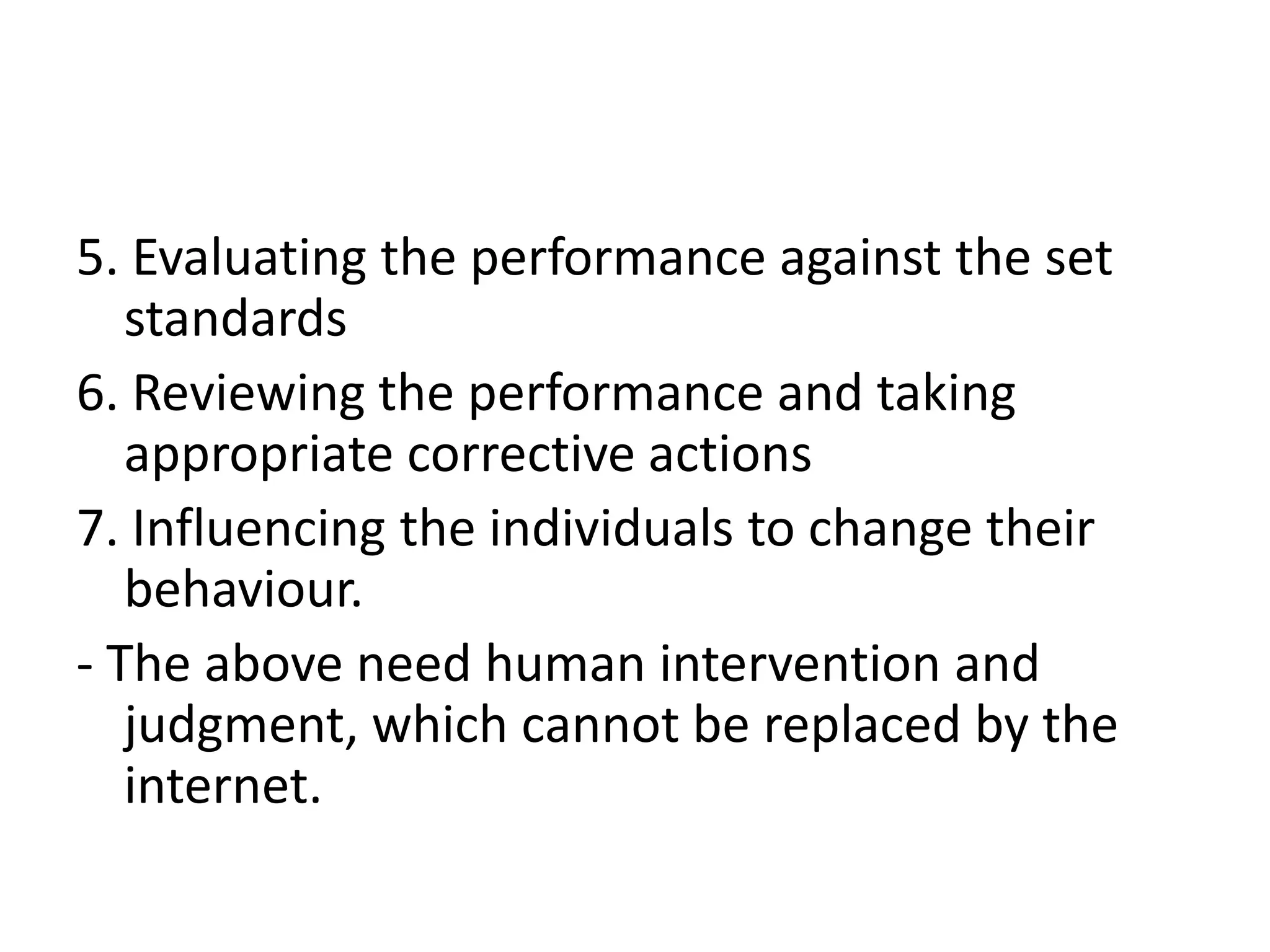 5. Evaluating the performance against the set
   standards
6. Reviewing the performance and taking
   appropriate corrective actions
7. Influencing the individuals to change their
   behaviour.
- The above need human intervention and
   judgment, which cannot be replaced by the
   internet.
 
