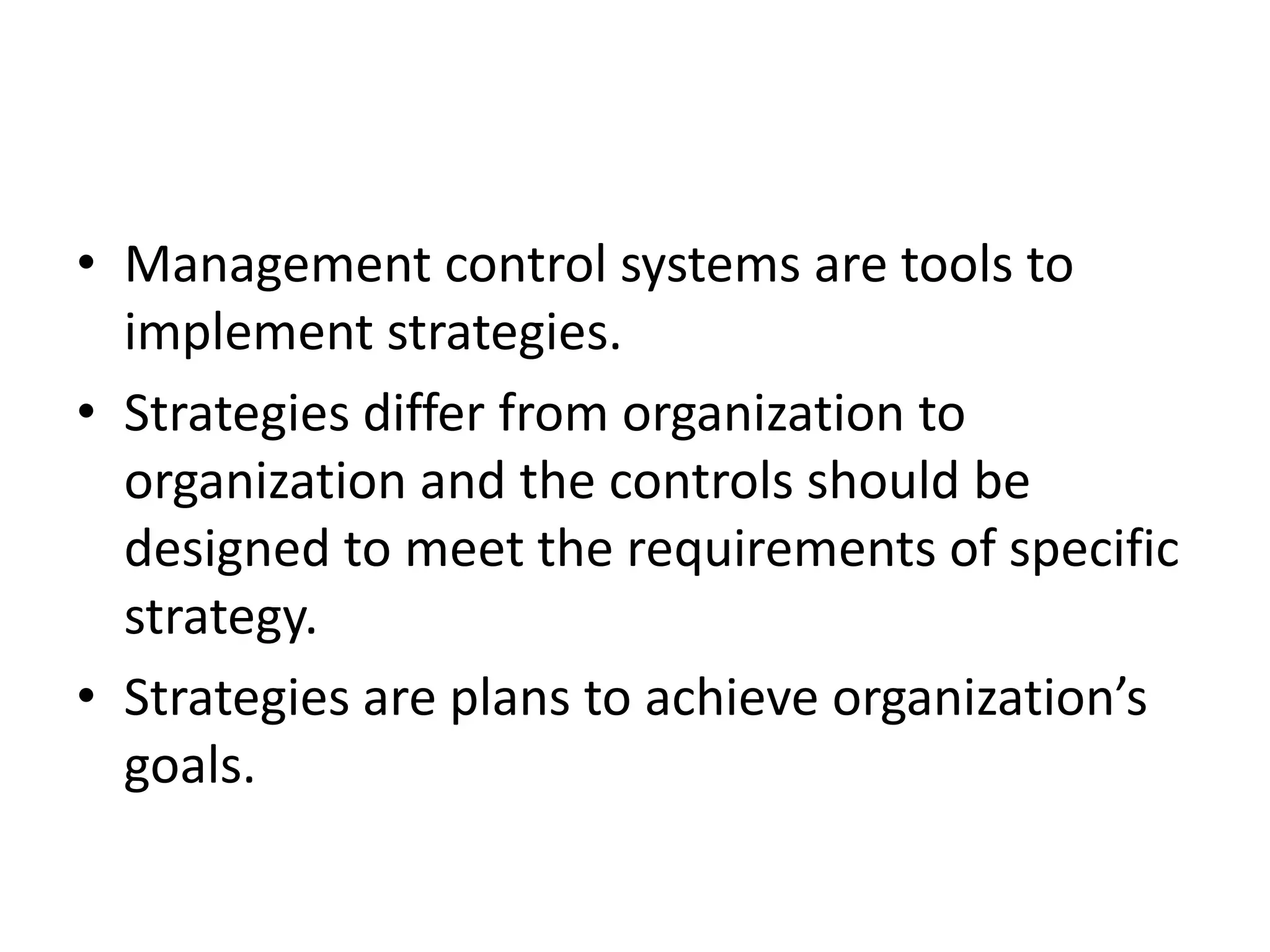 • Management control systems are tools to
  implement strategies.
• Strategies differ from organization to
  organization and the controls should be
  designed to meet the requirements of specific
  strategy.
• Strategies are plans to achieve organization’s
  goals.
 