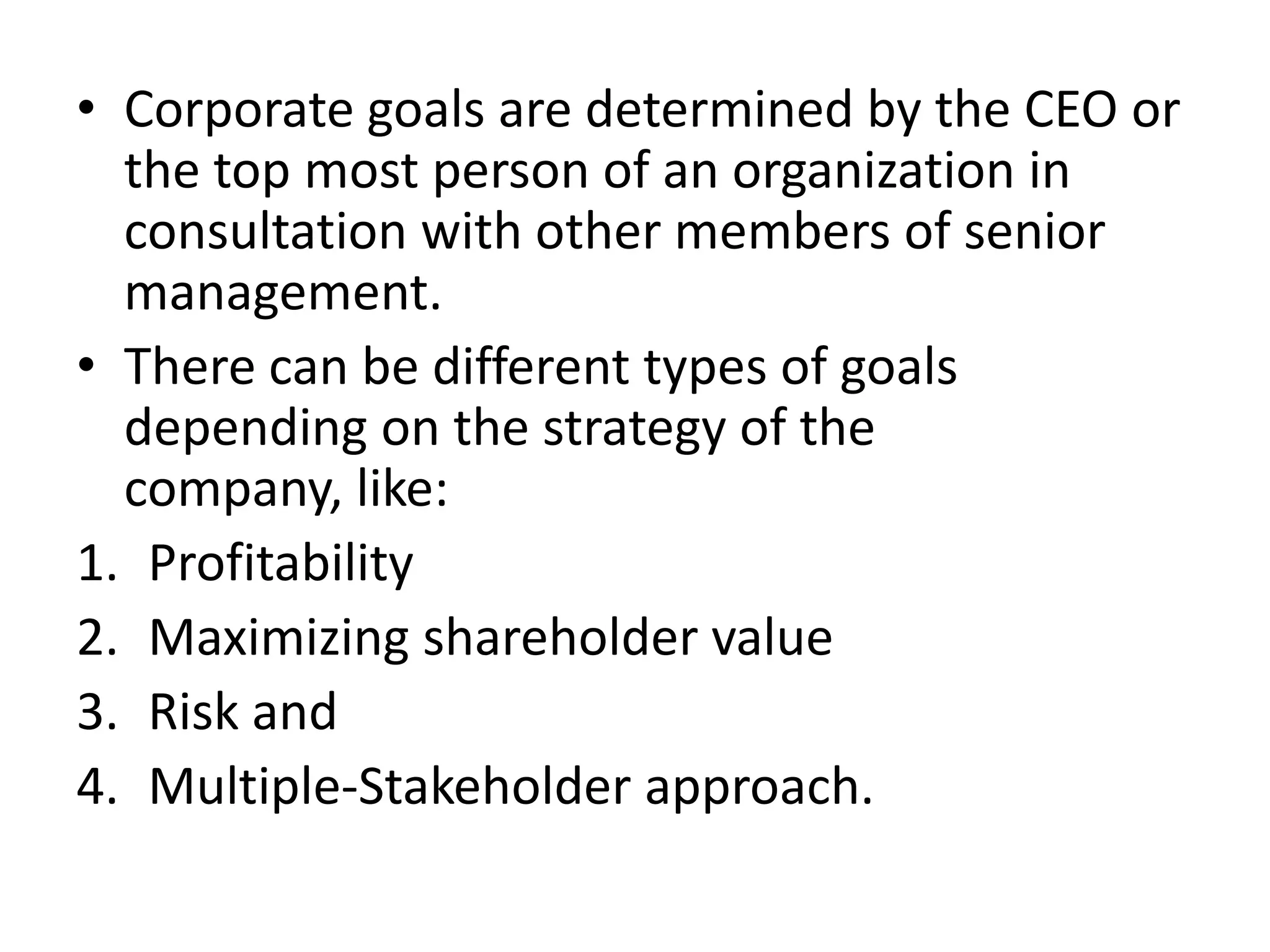 • Corporate goals are determined by the CEO or
  the top most person of an organization in
  consultation with other members of senior
  management.
• There can be different types of goals
  depending on the strategy of the
  company, like:
1. Profitability
2. Maximizing shareholder value
3. Risk and
4. Multiple-Stakeholder approach.
 