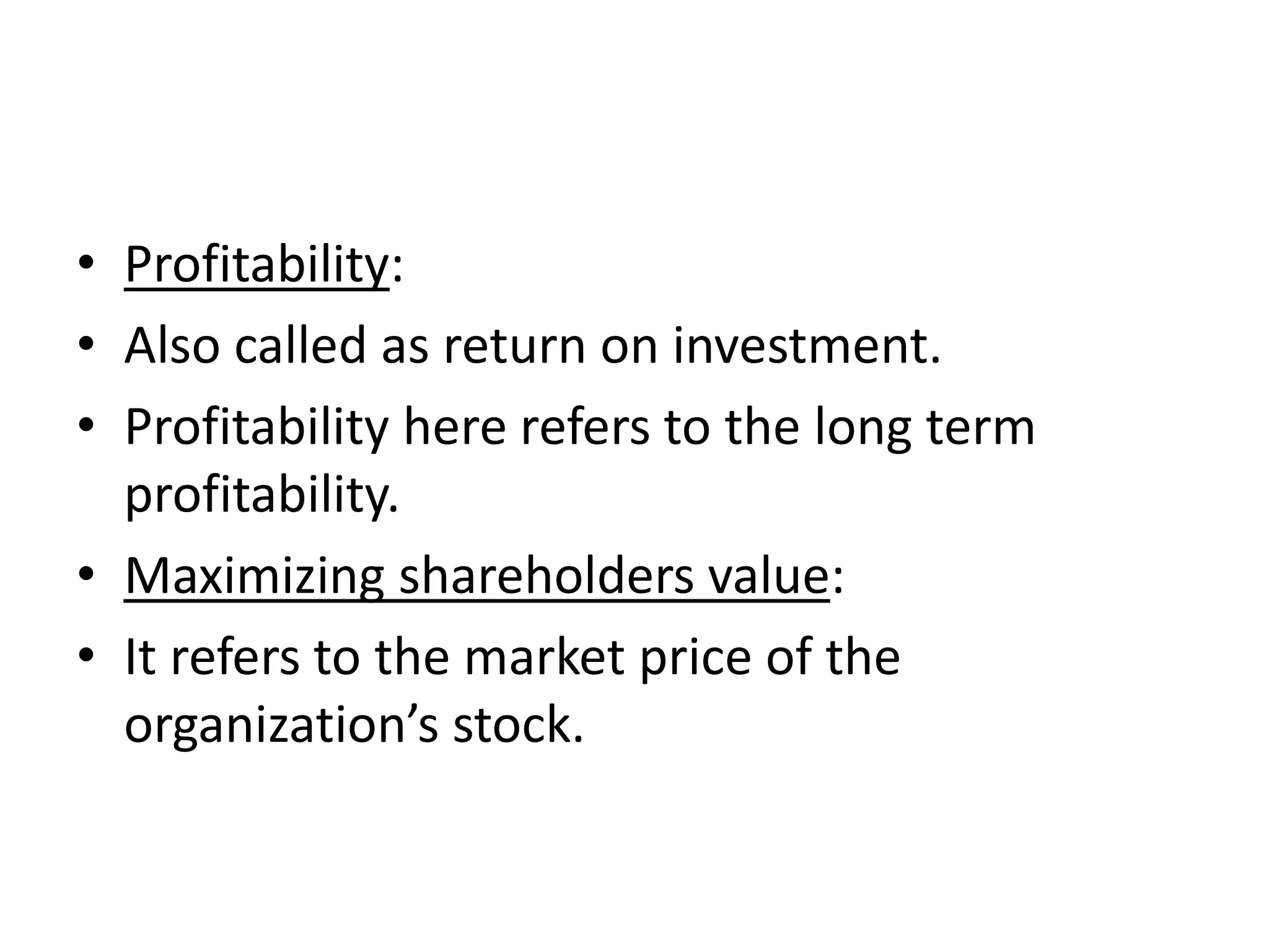 • Profitability:
• Also called as return on investment.
• Profitability here refers to the long term
  profitability.
• Maximizing shareholders value:
• It refers to the market price of the
  organization’s stock.
 