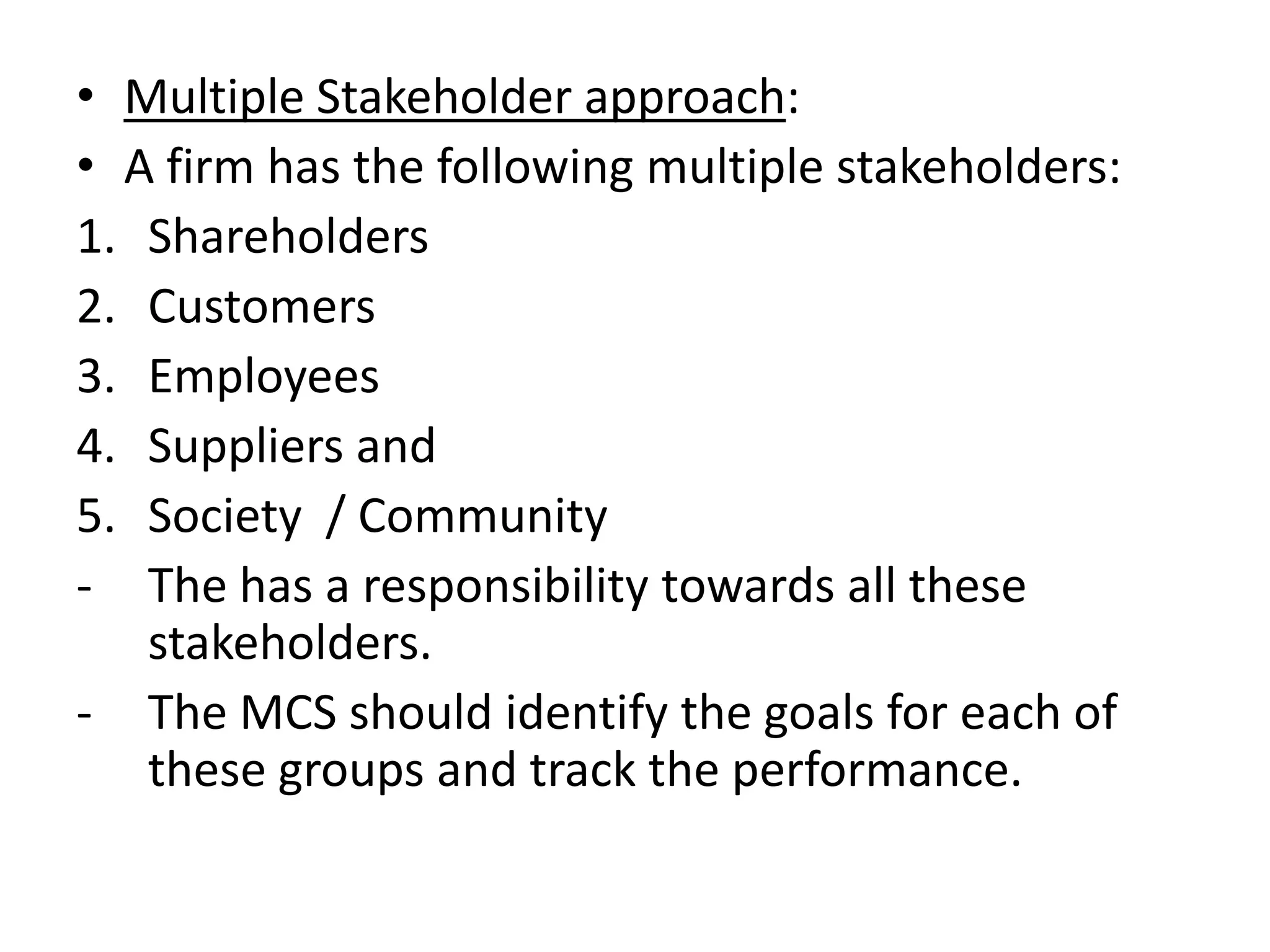 • Multiple Stakeholder approach:
• A firm has the following multiple stakeholders:
1. Shareholders
2. Customers
3. Employees
4. Suppliers and
5. Society / Community
- The has a responsibility towards all these
   stakeholders.
- The MCS should identify the goals for each of
   these groups and track the performance.
 
