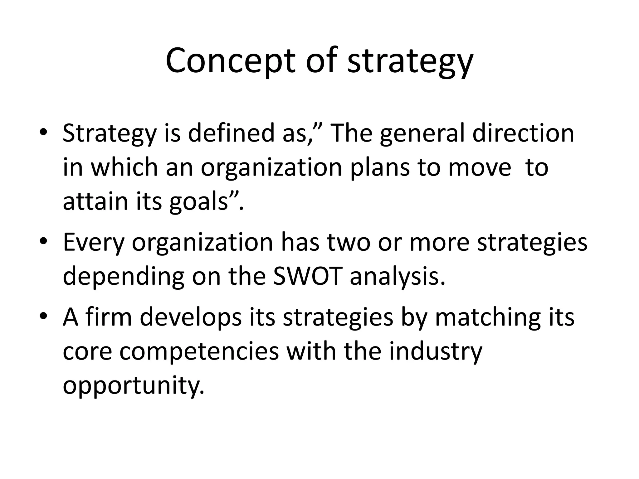 Concept of strategy
• Strategy is defined as,” The general direction
  in which an organization plans to move to
  attain its goals”.
• Every organization has two or more strategies
  depending on the SWOT analysis.
• A firm develops its strategies by matching its
  core competencies with the industry
  opportunity.
 