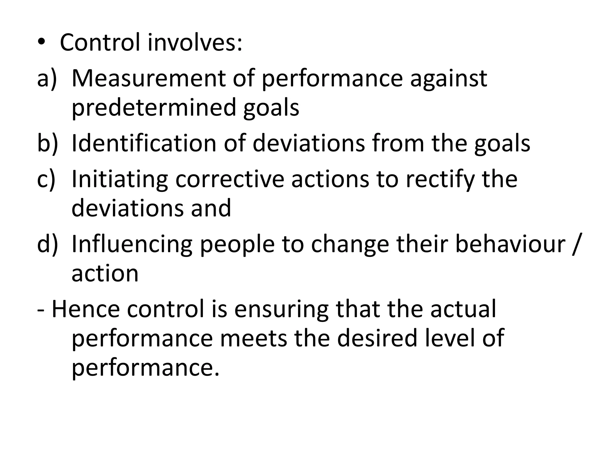 • Control involves:
a) Measurement of performance against
   predetermined goals
b) Identification of deviations from the goals
c) Initiating corrective actions to rectify the
   deviations and
d) Influencing people to change their behaviour /
   action
- Hence control is ensuring that the actual
   performance meets the desired level of
   performance.
 
