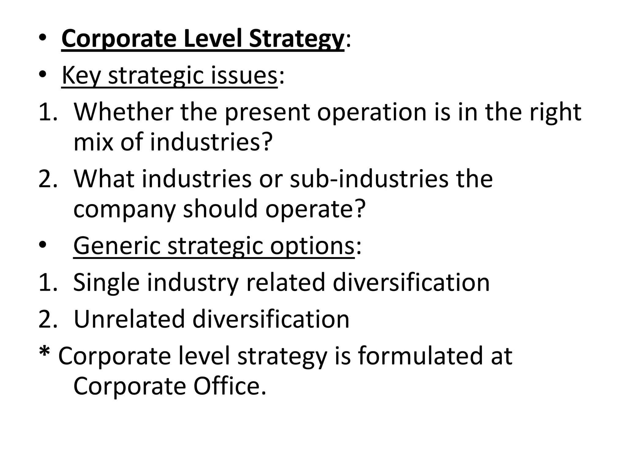 • Corporate Level Strategy:
• Key strategic issues:
1. Whether the present operation is in the right
   mix of industries?
2. What industries or sub-industries the
   company should operate?
• Generic strategic options:
1. Single industry related diversification
2. Unrelated diversification
* Corporate level strategy is formulated at
   Corporate Office.
 