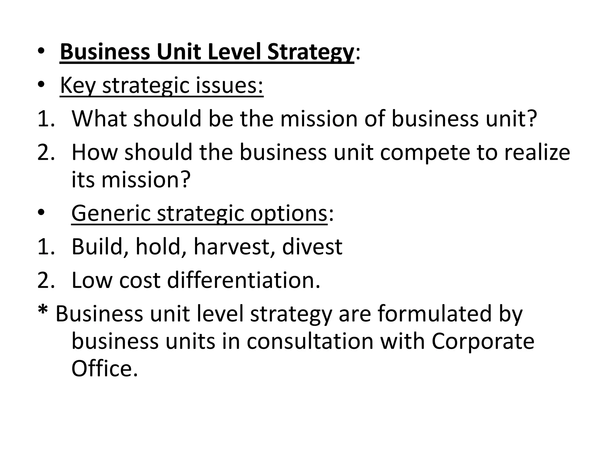 • Business Unit Level Strategy:
• Key strategic issues:
1. What should be the mission of business unit?
2. How should the business unit compete to realize
   its mission?
• Generic strategic options:
1. Build, hold, harvest, divest
2. Low cost differentiation.
* Business unit level strategy are formulated by
   business units in consultation with Corporate
   Office.
 