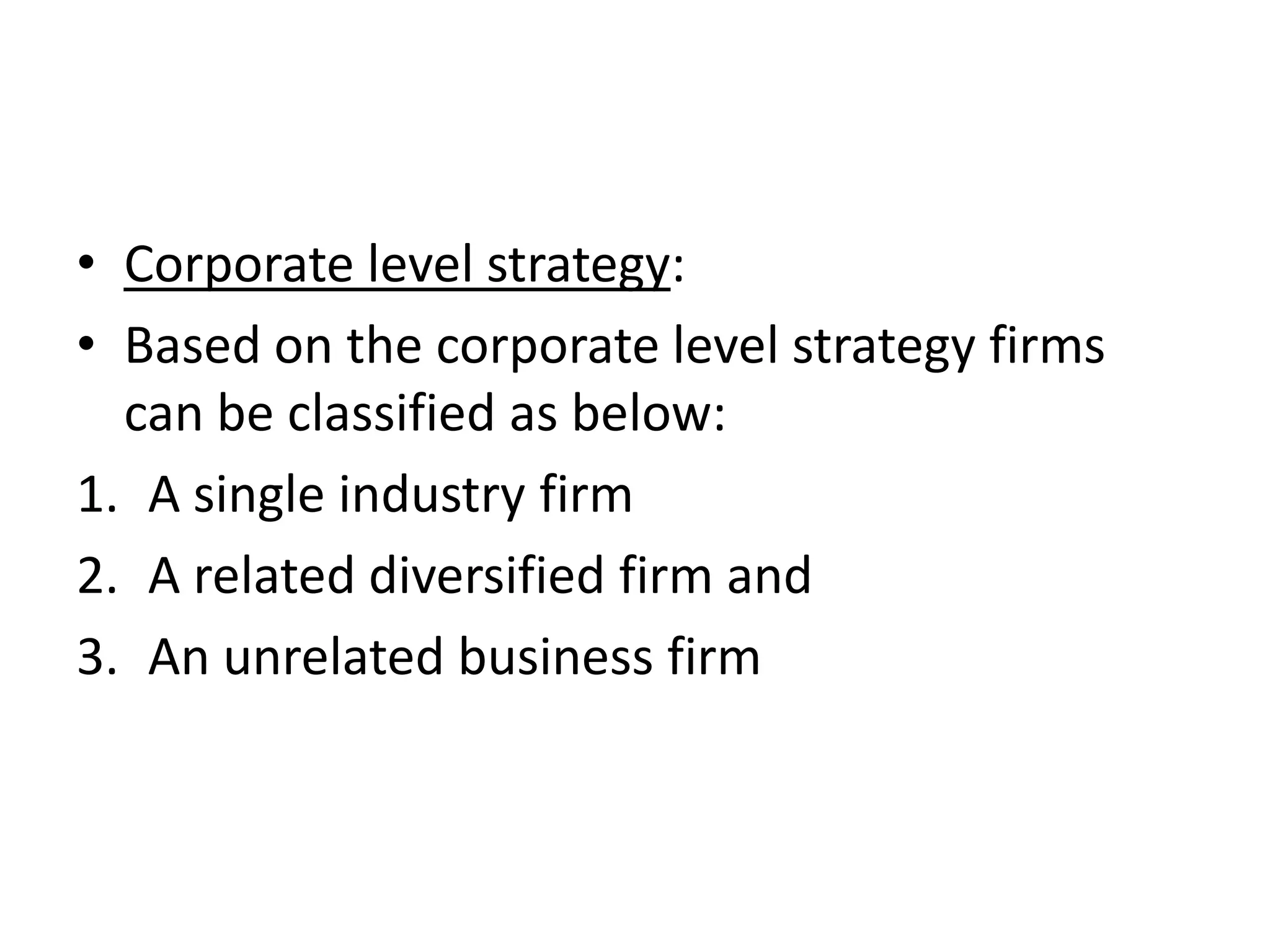 • Corporate level strategy:
• Based on the corporate level strategy firms
  can be classified as below:
1. A single industry firm
2. A related diversified firm and
3. An unrelated business firm
 