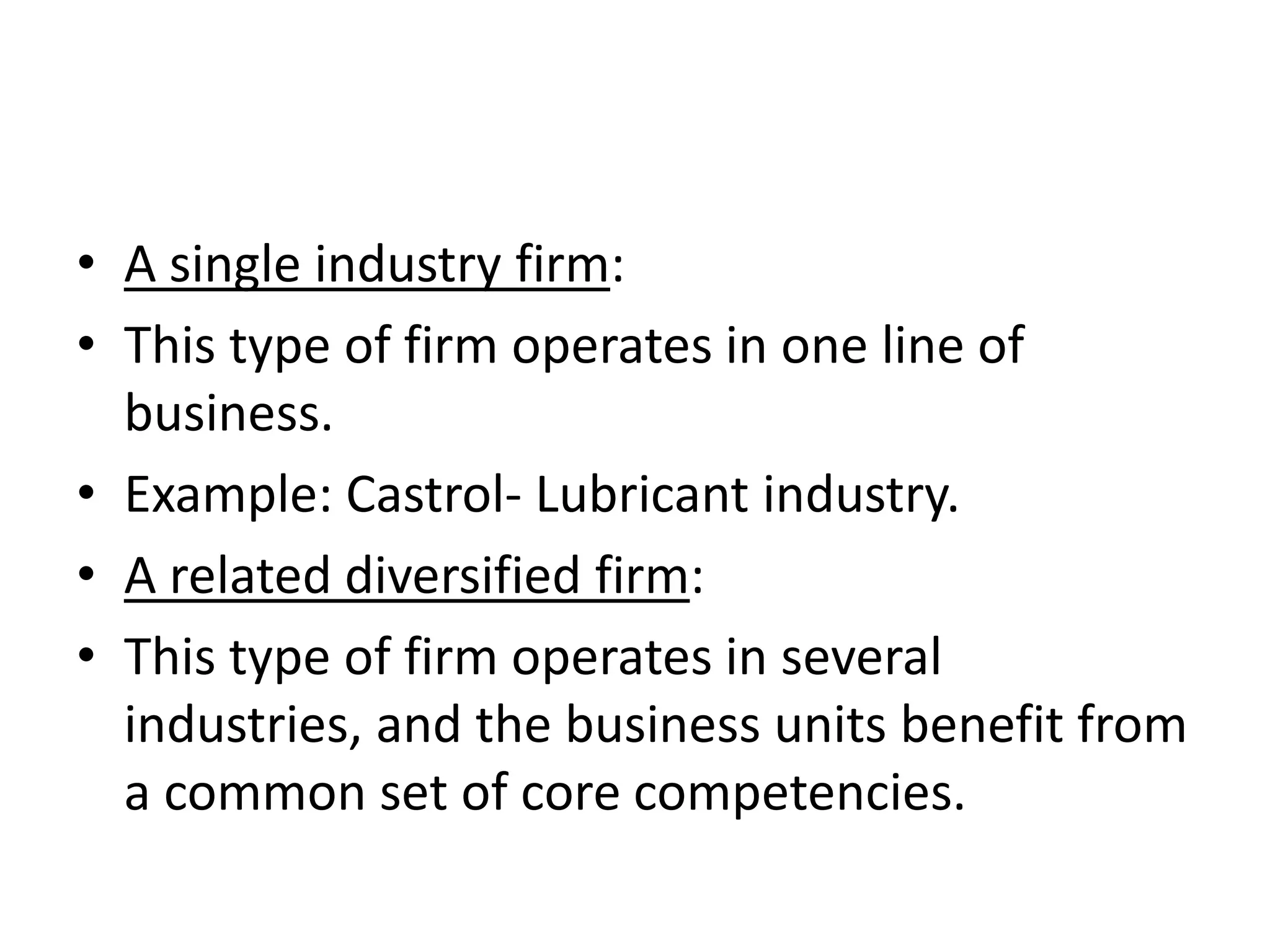 • A single industry firm:
• This type of firm operates in one line of
  business.
• Example: Castrol- Lubricant industry.
• A related diversified firm:
• This type of firm operates in several
  industries, and the business units benefit from
  a common set of core competencies.
 