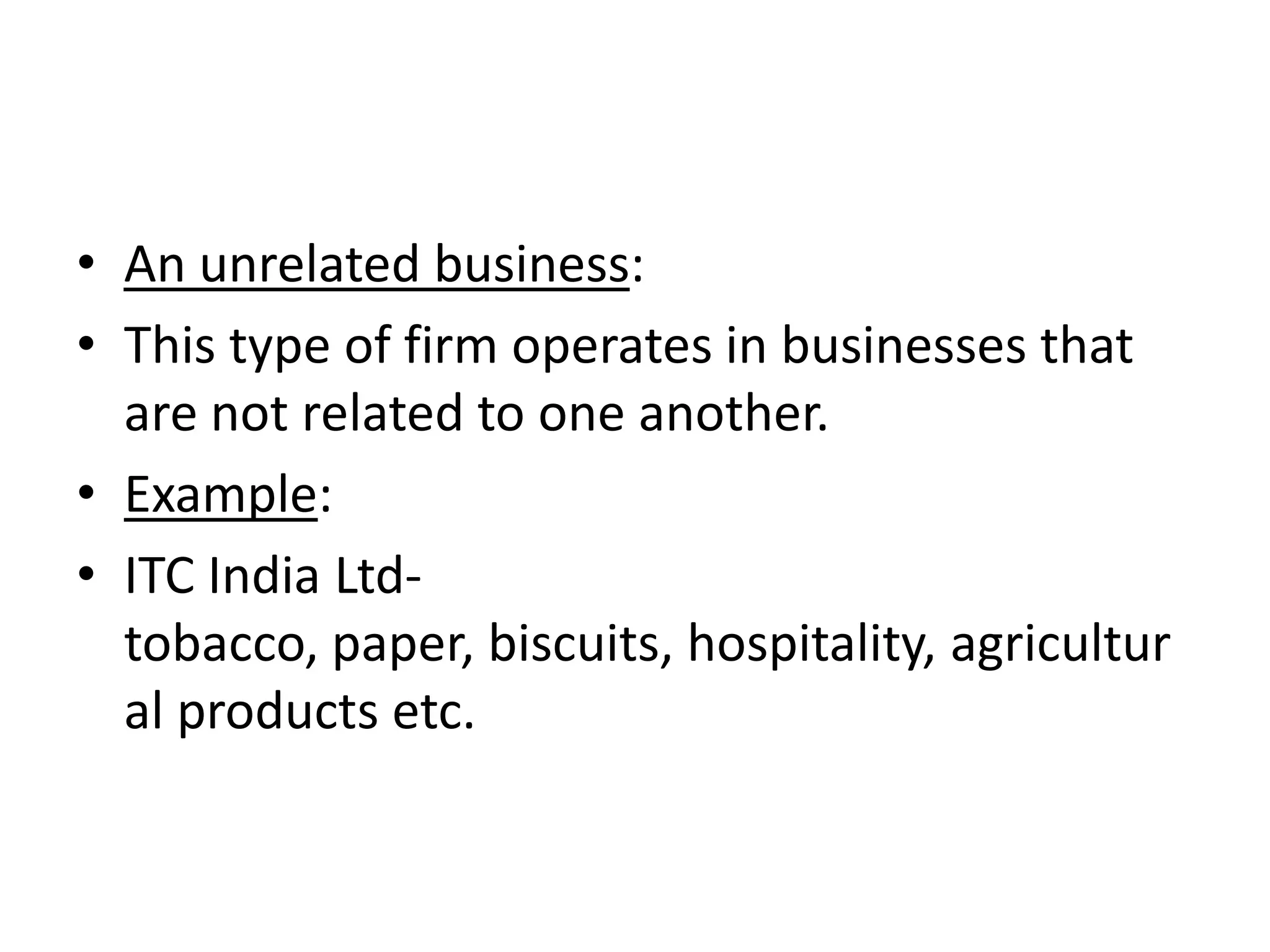 • An unrelated business:
• This type of firm operates in businesses that
  are not related to one another.
• Example:
• ITC India Ltd-
  tobacco, paper, biscuits, hospitality, agricultur
  al products etc.
 