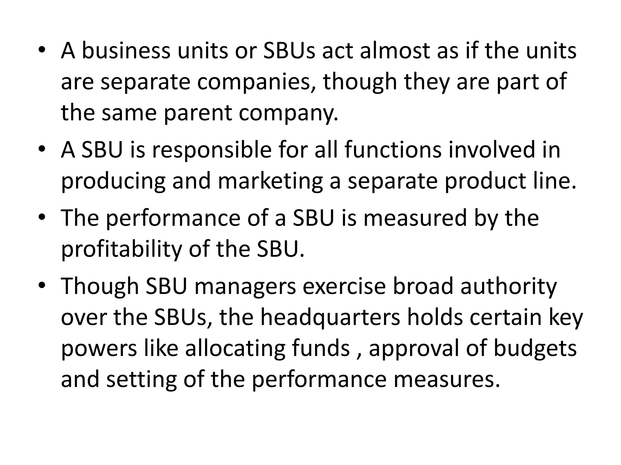 • A business units or SBUs act almost as if the units
  are separate companies, though they are part of
  the same parent company.
• A SBU is responsible for all functions involved in
  producing and marketing a separate product line.
• The performance of a SBU is measured by the
  profitability of the SBU.
• Though SBU managers exercise broad authority
  over the SBUs, the headquarters holds certain key
  powers like allocating funds , approval of budgets
  and setting of the performance measures.
 