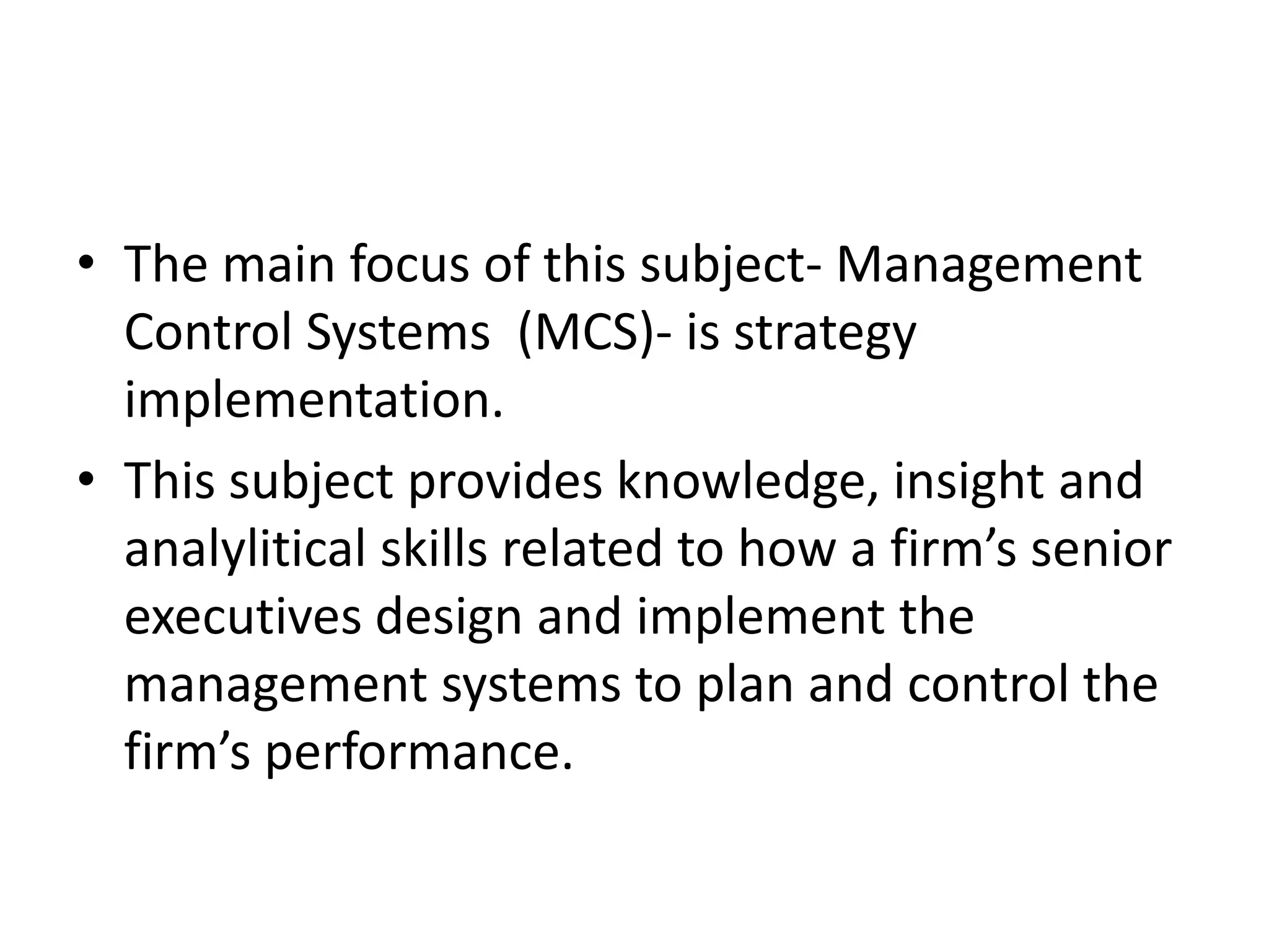 • The main focus of this subject- Management
  Control Systems (MCS)- is strategy
  implementation.
• This subject provides knowledge, insight and
  analylitical skills related to how a firm’s senior
  executives design and implement the
  management systems to plan and control the
  firm’s performance.
 
