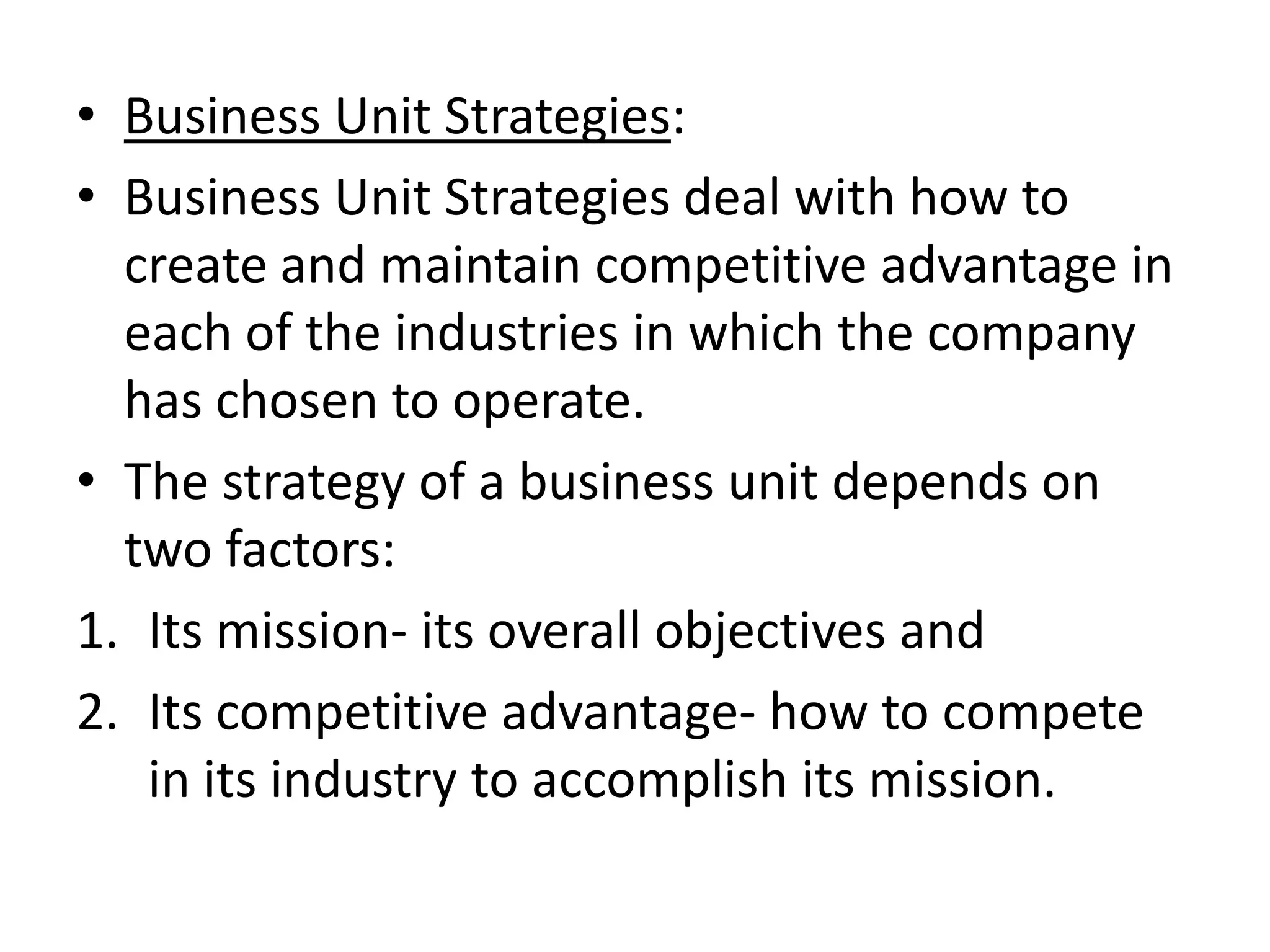 • Business Unit Strategies:
• Business Unit Strategies deal with how to
  create and maintain competitive advantage in
  each of the industries in which the company
  has chosen to operate.
• The strategy of a business unit depends on
  two factors:
1. Its mission- its overall objectives and
2. Its competitive advantage- how to compete
   in its industry to accomplish its mission.
 