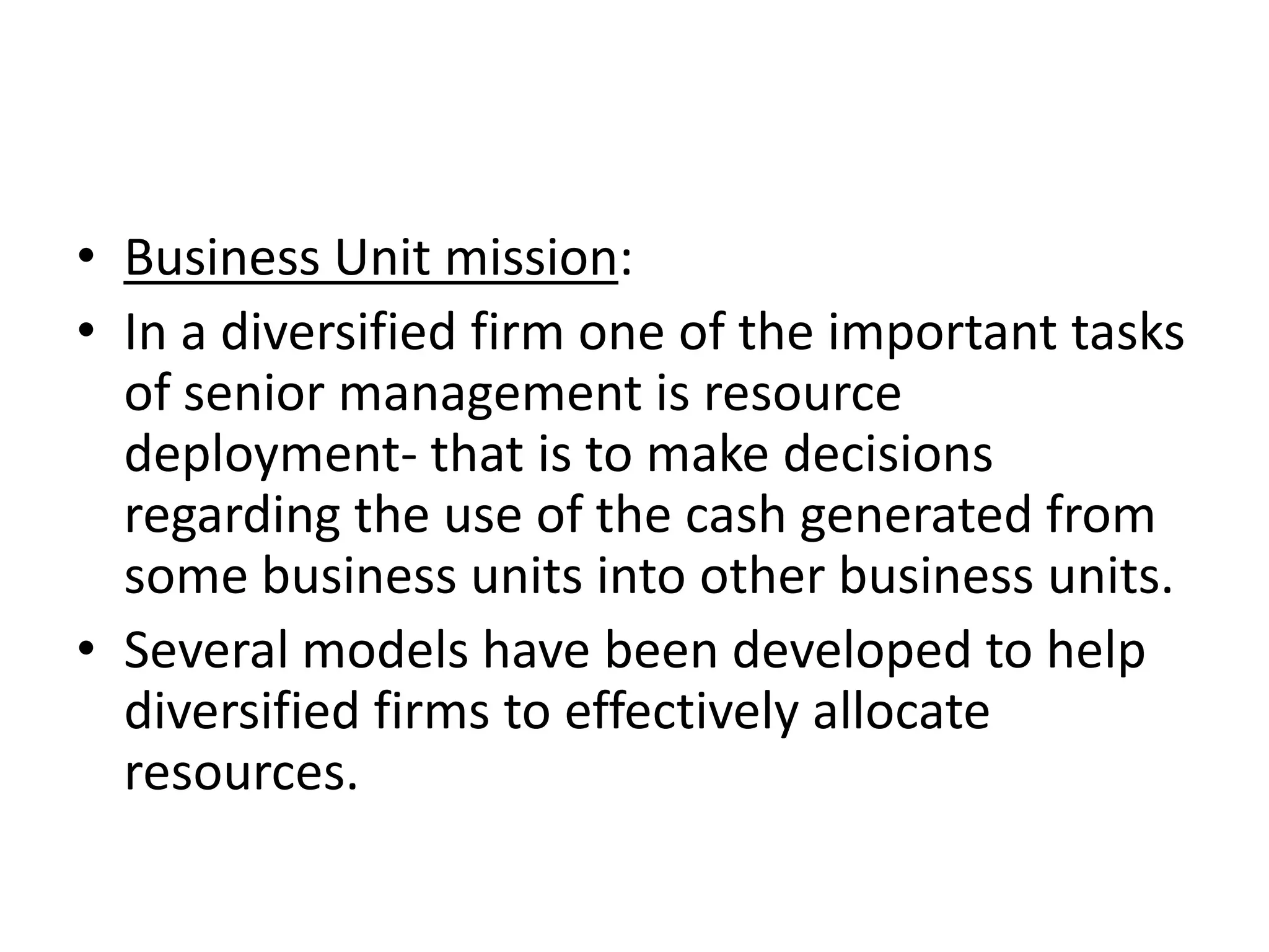 • Business Unit mission:
• In a diversified firm one of the important tasks
  of senior management is resource
  deployment- that is to make decisions
  regarding the use of the cash generated from
  some business units into other business units.
• Several models have been developed to help
  diversified firms to effectively allocate
  resources.
 