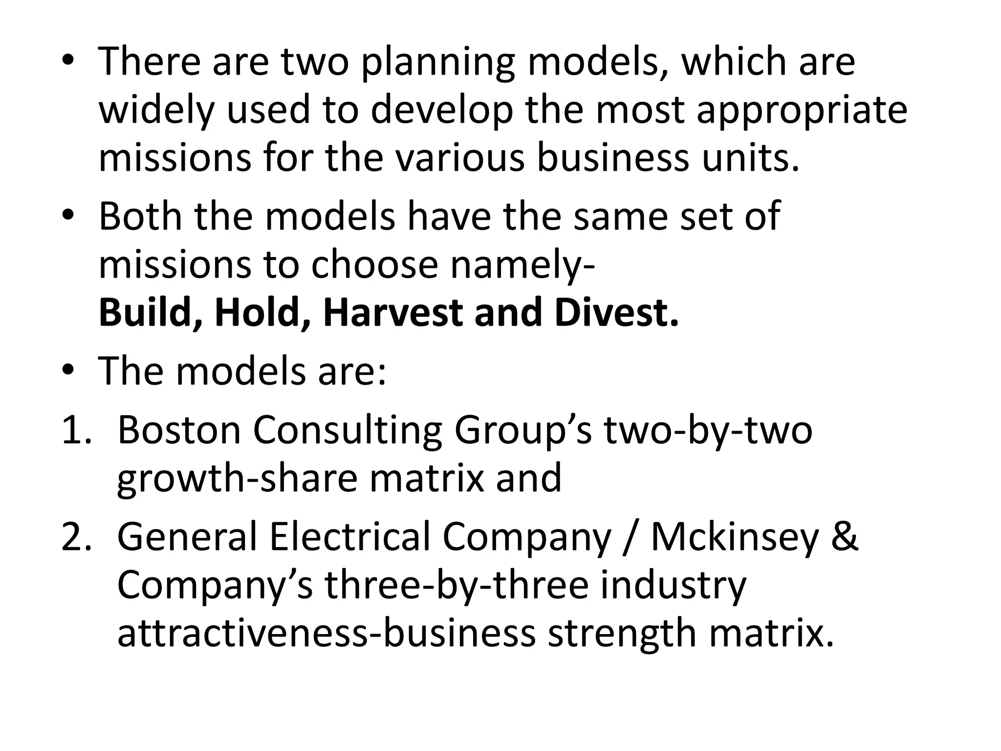 • There are two planning models, which are
  widely used to develop the most appropriate
  missions for the various business units.
• Both the models have the same set of
  missions to choose namely-
  Build, Hold, Harvest and Divest.
• The models are:
1. Boston Consulting Group’s two-by-two
   growth-share matrix and
2. General Electrical Company / Mckinsey &
   Company’s three-by-three industry
   attractiveness-business strength matrix.
 