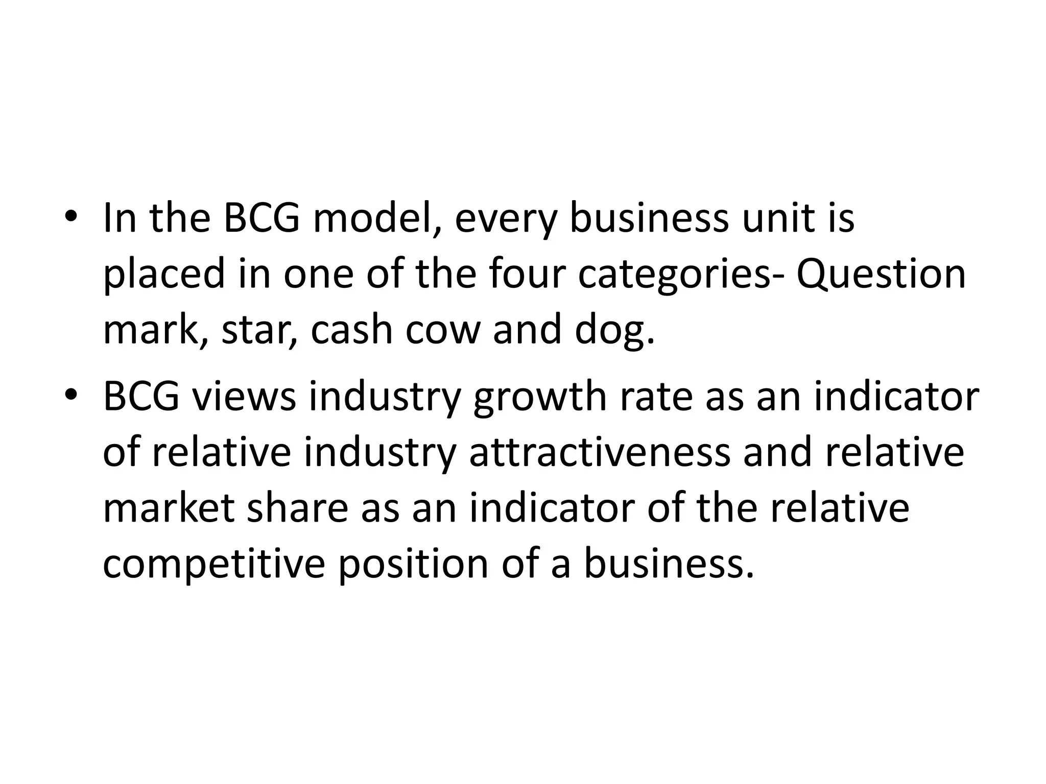 • In the BCG model, every business unit is
  placed in one of the four categories- Question
  mark, star, cash cow and dog.
• BCG views industry growth rate as an indicator
  of relative industry attractiveness and relative
  market share as an indicator of the relative
  competitive position of a business.
 
