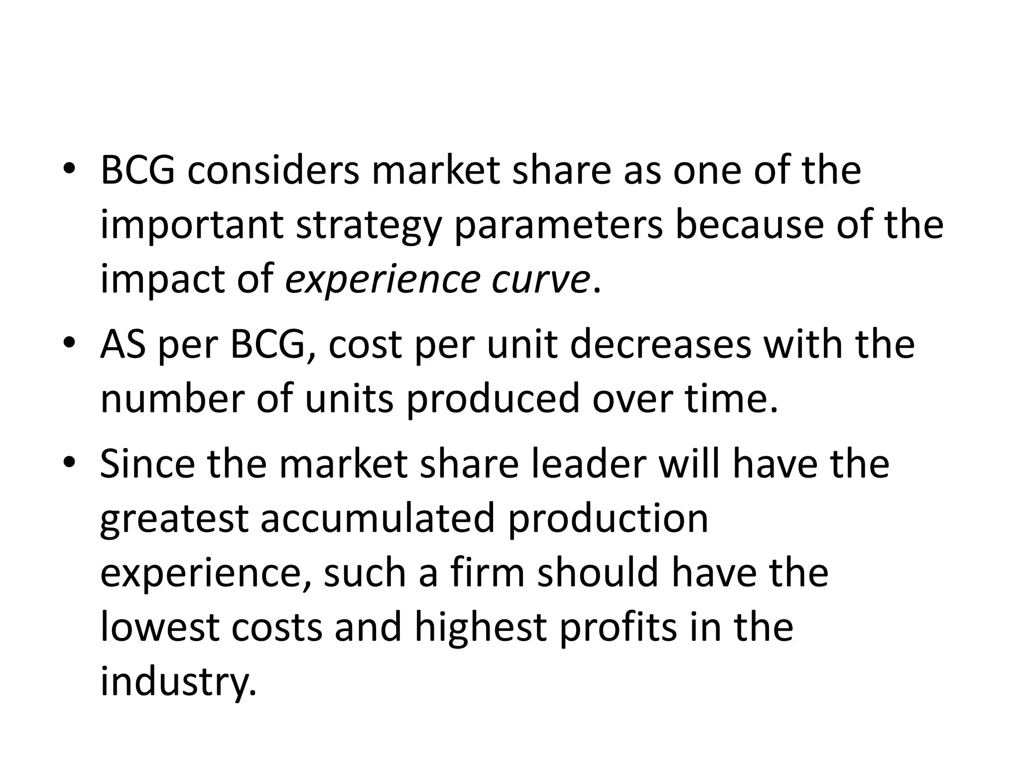 • BCG considers market share as one of the
  important strategy parameters because of the
  impact of experience curve.
• AS per BCG, cost per unit decreases with the
  number of units produced over time.
• Since the market share leader will have the
  greatest accumulated production
  experience, such a firm should have the
  lowest costs and highest profits in the
  industry.
 