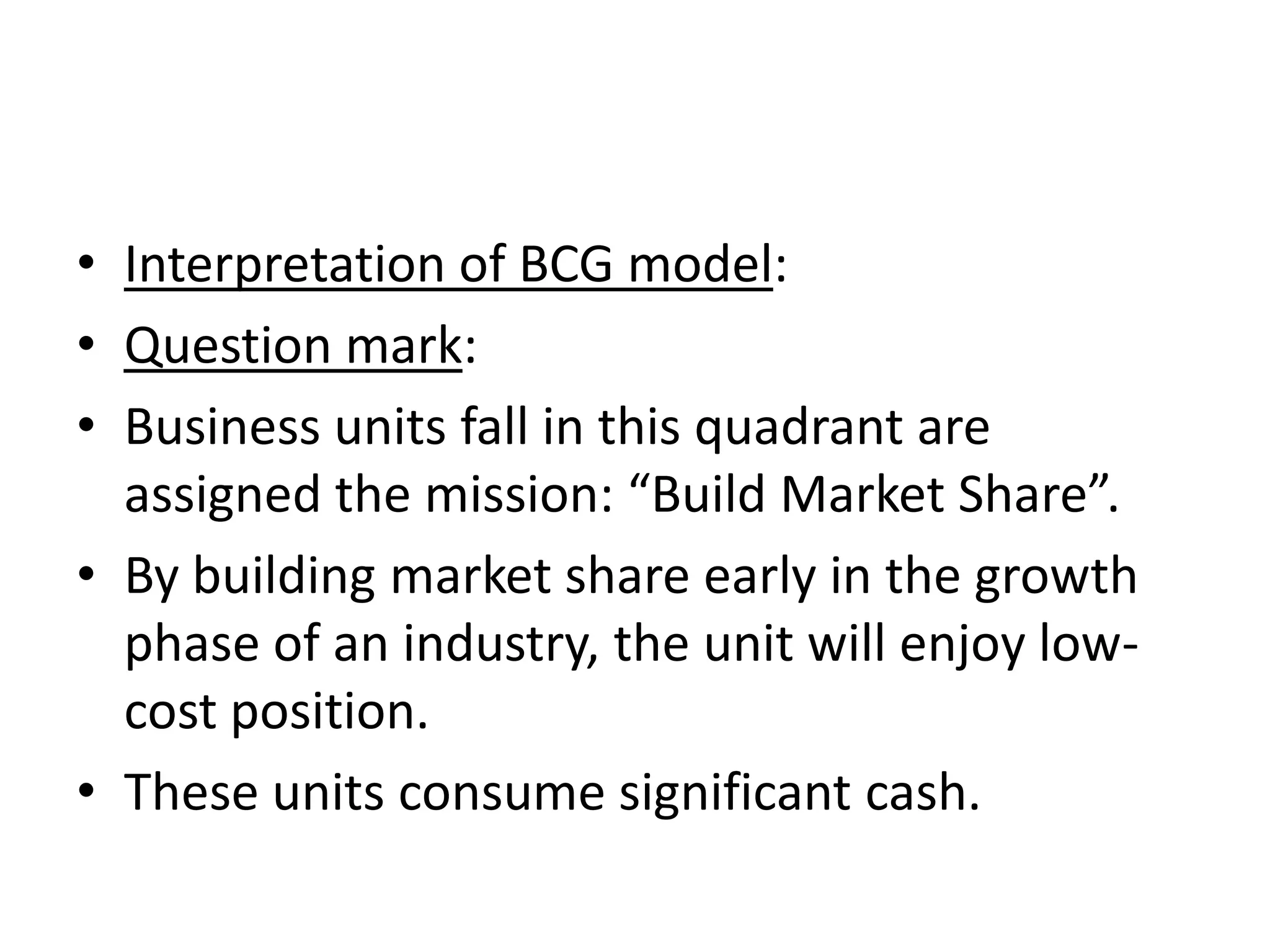 • Interpretation of BCG model:
• Question mark:
• Business units fall in this quadrant are
  assigned the mission: “Build Market Share”.
• By building market share early in the growth
  phase of an industry, the unit will enjoy low-
  cost position.
• These units consume significant cash.
 