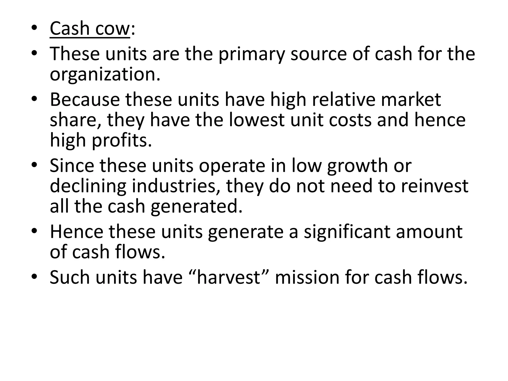 • Cash cow:
• These units are the primary source of cash for the
  organization.
• Because these units have high relative market
  share, they have the lowest unit costs and hence
  high profits.
• Since these units operate in low growth or
  declining industries, they do not need to reinvest
  all the cash generated.
• Hence these units generate a significant amount
  of cash flows.
• Such units have “harvest” mission for cash flows.
 