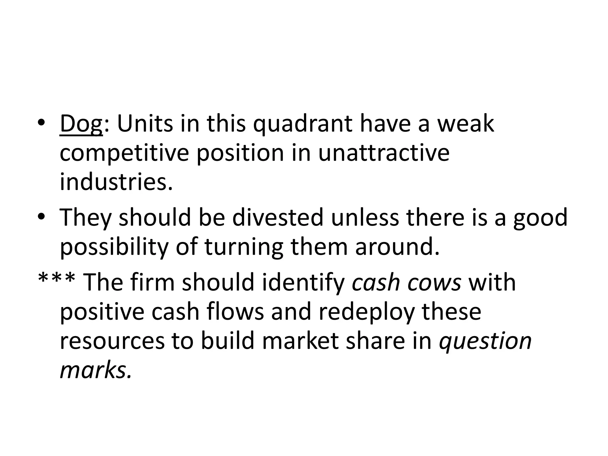 • Dog: Units in this quadrant have a weak
  competitive position in unattractive
  industries.
• They should be divested unless there is a good
  possibility of turning them around.
*** The firm should identify cash cows with
  positive cash flows and redeploy these
  resources to build market share in question
  marks.
 
