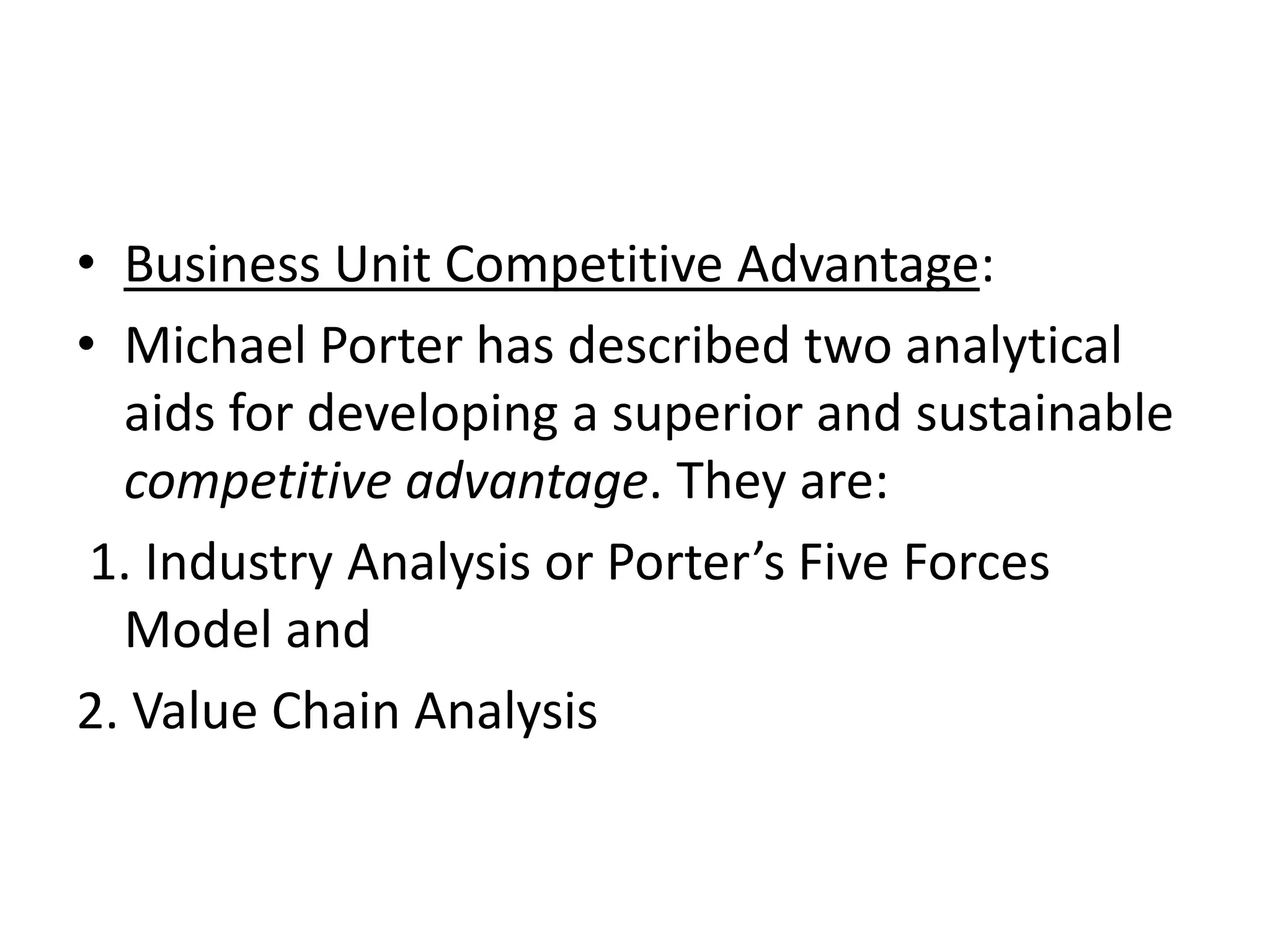 • Business Unit Competitive Advantage:
• Michael Porter has described two analytical
  aids for developing a superior and sustainable
  competitive advantage. They are:
 1. Industry Analysis or Porter’s Five Forces
  Model and
2. Value Chain Analysis
 