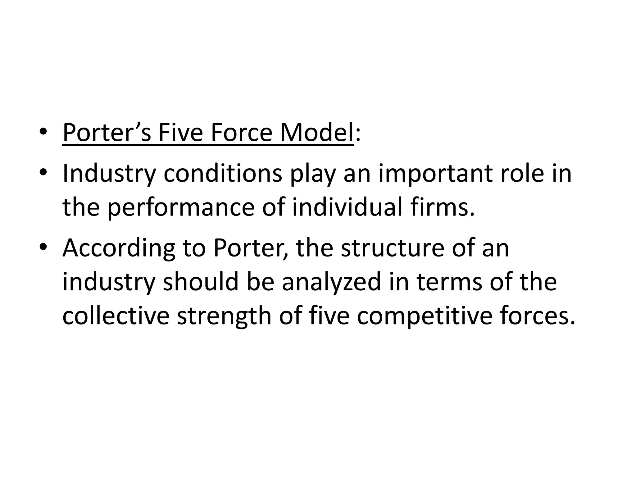 • Porter’s Five Force Model:
• Industry conditions play an important role in
  the performance of individual firms.
• According to Porter, the structure of an
  industry should be analyzed in terms of the
  collective strength of five competitive forces.
 