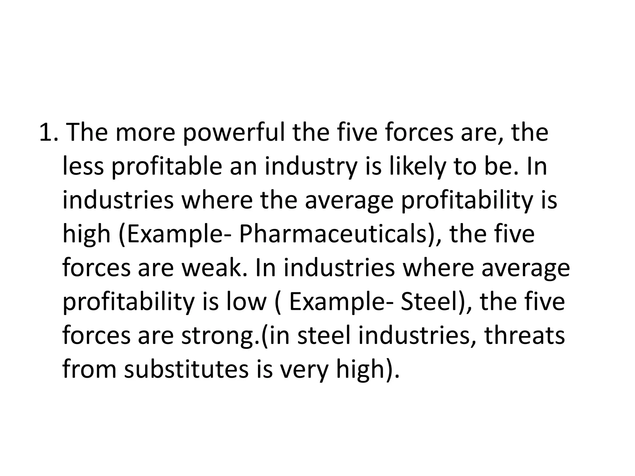 1. The more powerful the five forces are, the
  less profitable an industry is likely to be. In
  industries where the average profitability is
  high (Example- Pharmaceuticals), the five
  forces are weak. In industries where average
  profitability is low ( Example- Steel), the five
  forces are strong.(in steel industries, threats
  from substitutes is very high).
 