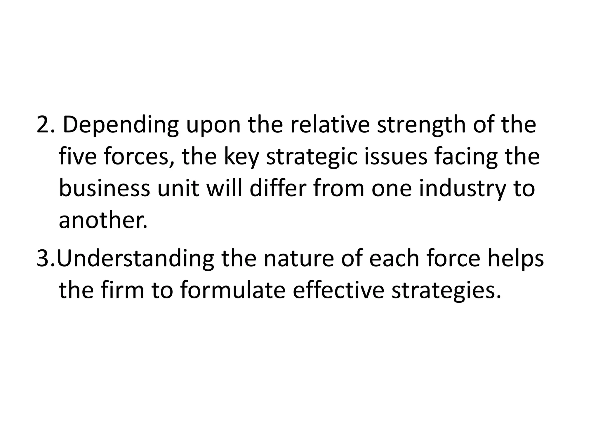 2. Depending upon the relative strength of the
  five forces, the key strategic issues facing the
  business unit will differ from one industry to
  another.
3.Understanding the nature of each force helps
  the firm to formulate effective strategies.
 