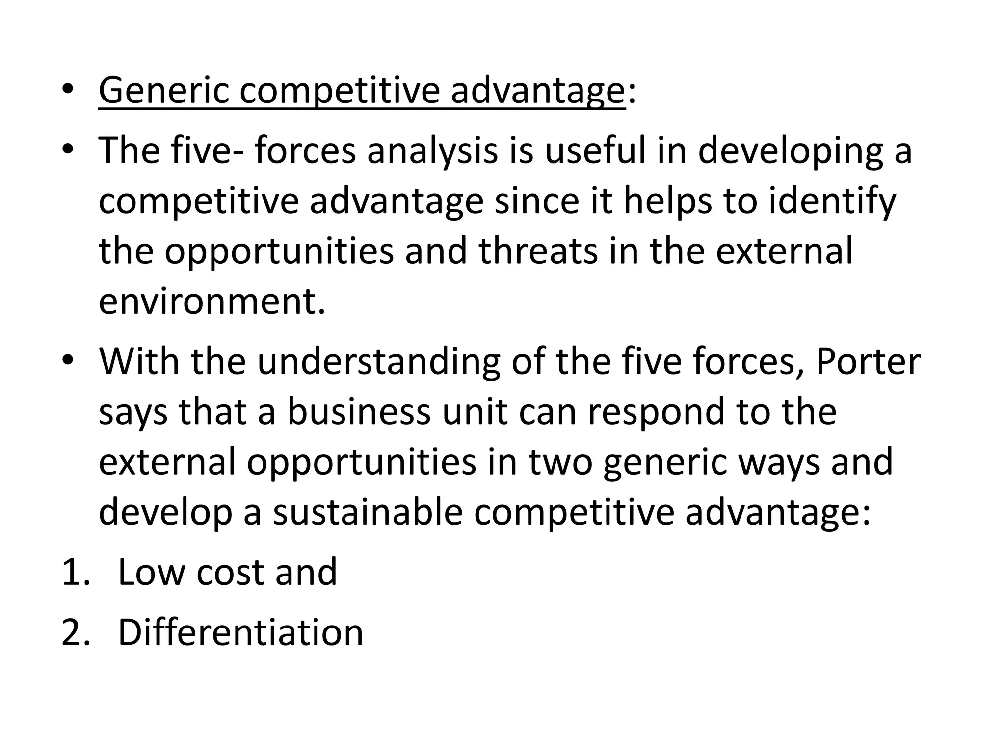 • Generic competitive advantage:
• The five- forces analysis is useful in developing a
  competitive advantage since it helps to identify
  the opportunities and threats in the external
  environment.
• With the understanding of the five forces, Porter
  says that a business unit can respond to the
  external opportunities in two generic ways and
  develop a sustainable competitive advantage:
1. Low cost and
2. Differentiation
 