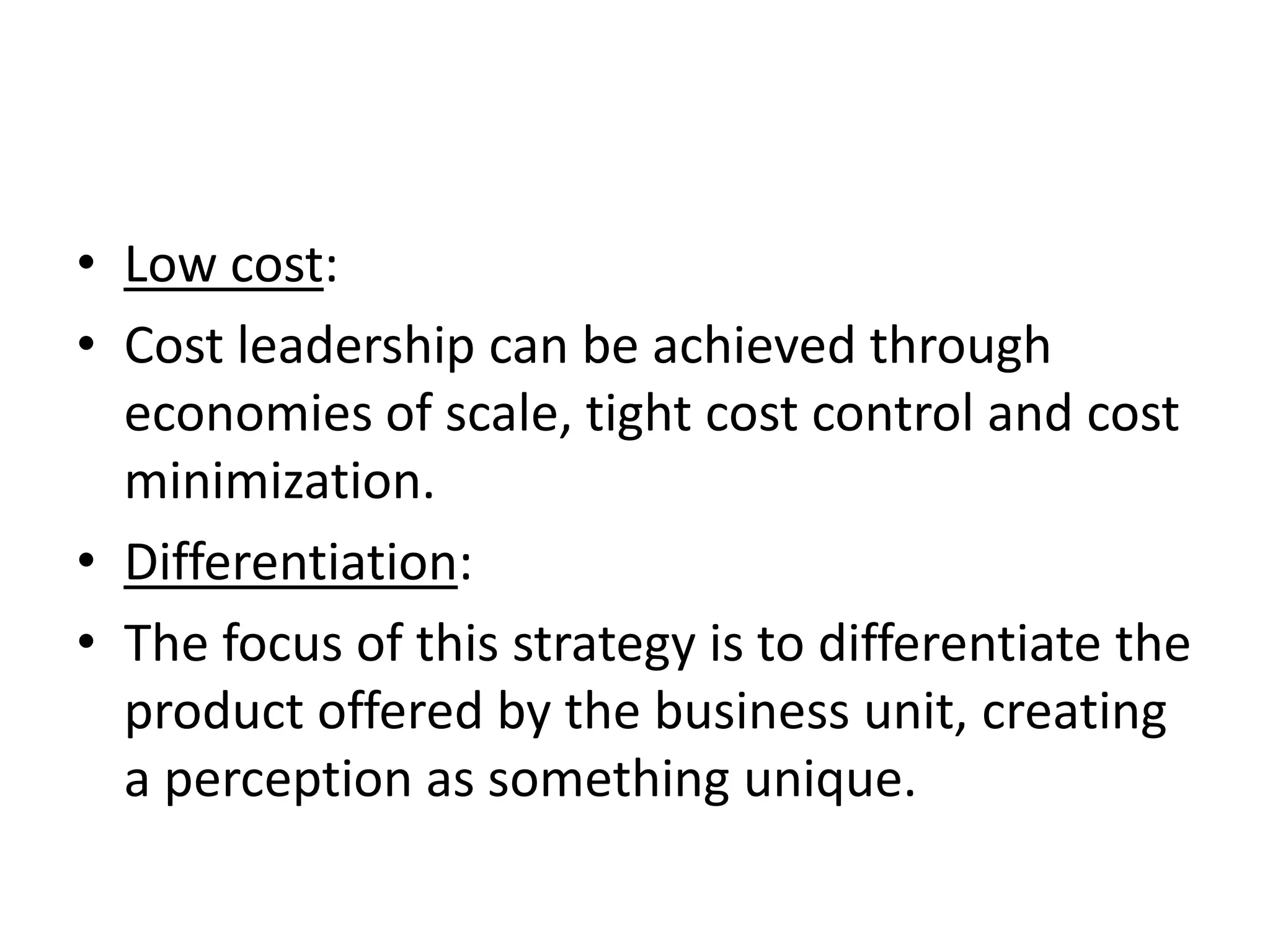 • Low cost:
• Cost leadership can be achieved through
  economies of scale, tight cost control and cost
  minimization.
• Differentiation:
• The focus of this strategy is to differentiate the
  product offered by the business unit, creating
  a perception as something unique.
 