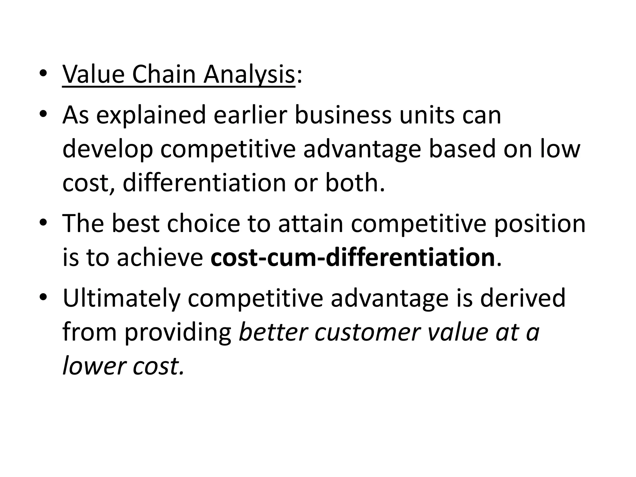 • Value Chain Analysis:
• As explained earlier business units can
  develop competitive advantage based on low
  cost, differentiation or both.
• The best choice to attain competitive position
  is to achieve cost-cum-differentiation.
• Ultimately competitive advantage is derived
  from providing better customer value at a
  lower cost.
 