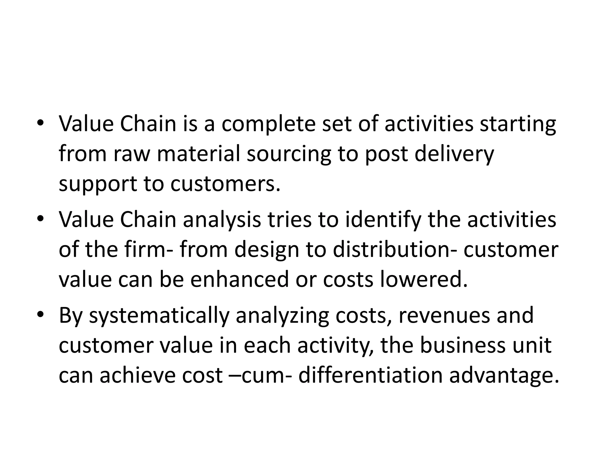• Value Chain is a complete set of activities starting
  from raw material sourcing to post delivery
  support to customers.
• Value Chain analysis tries to identify the activities
  of the firm- from design to distribution- customer
  value can be enhanced or costs lowered.
• By systematically analyzing costs, revenues and
  customer value in each activity, the business unit
  can achieve cost –cum- differentiation advantage.
 
