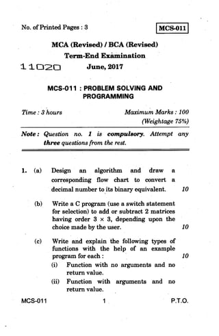 I MCS-011 INo. of Printed Pages : 3
MCA (Revised) / BCA (Revised)
Term-End Examination
1 1 C120 June, 2017
MCS-011 : PROBLEM SOLVING AND
PROGRAMMING
Time : 3 hours Maximum Marks : 100
(Weightage 75%)
Note : Question no. 1 is compulsory. Attempt any
three questions from the rest.
1. (a) Design an algorithm and draw a
corresponding flow chart to convert a
decimal number to its binary equivalent. 10
(b) Write a C program (use a switch statement
for selection) to add or subtract 2 matrices
having order 3 x 3, depending upon the
choice made by the user. 10
(c) Write and explain the following types of
functions with the help of an example
program for each : 10
(i) Function with no arguments and no
return value.
(ii) Function with arguments and no
return value.
MCS-011 1 P.T.O.
 