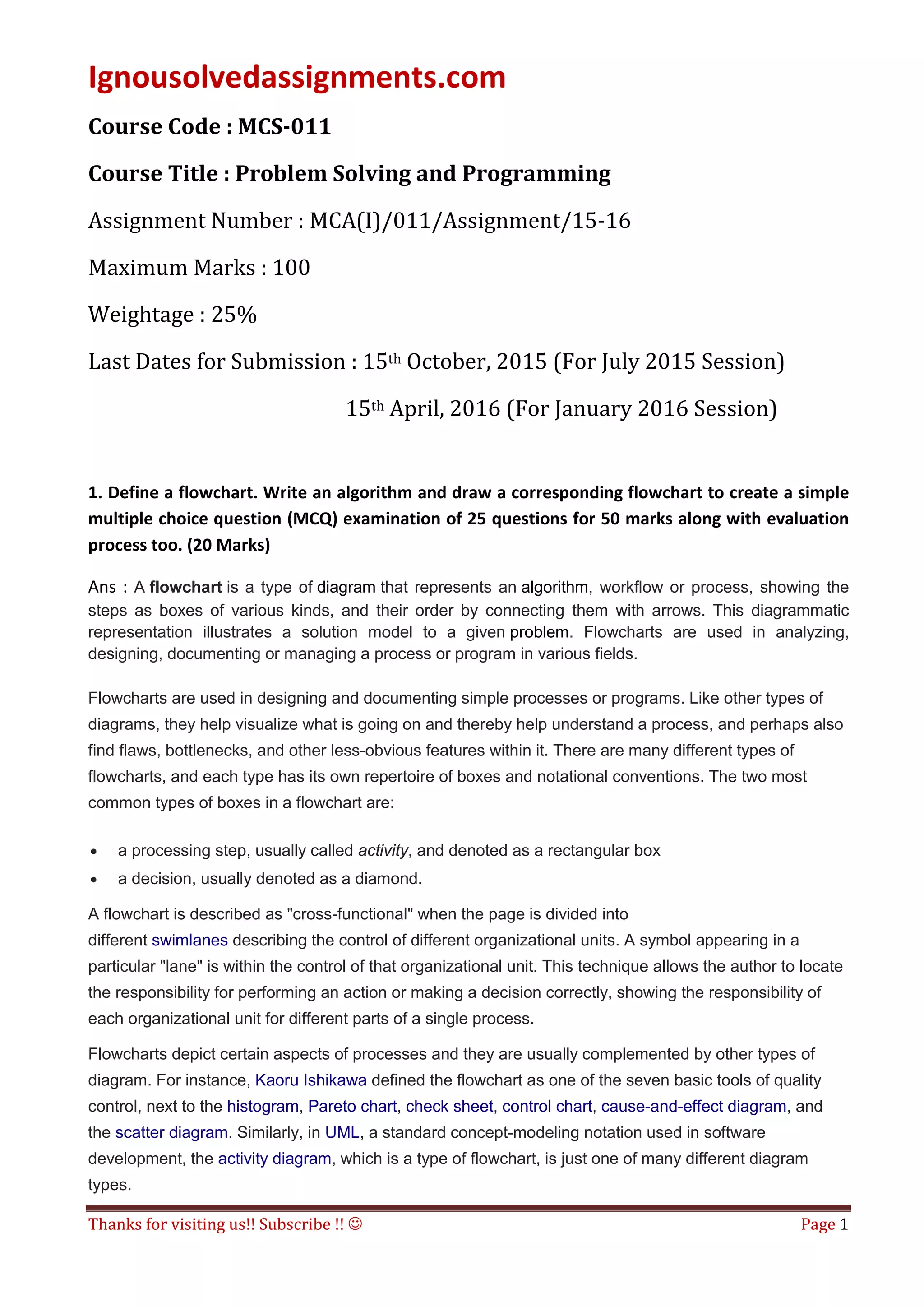 Ignousolvedassignments.com
Thanks for visiting us!! Subscribe !!  Page 1
Course Code : MCS-011
Course Title : Problem Solving and Programming
Assignment Number : MCA(I)/011/Assignment/15-16
Maximum Marks : 100
Weightage : 25%
Last Dates for Submission : 15th October, 2015 (For July 2015 Session)
15th April, 2016 (For January 2016 Session)
1. Define a flowchart. Write an algorithm and draw a corresponding flowchart to create a simple
multiple choice question (MCQ) examination of 25 questions for 50 marks along with evaluation
process too. (20 Marks)
Ans : A flowchart is a type of diagram that represents an algorithm, workflow or process, showing the
steps as boxes of various kinds, and their order by connecting them with arrows. This diagrammatic
representation illustrates a solution model to a given problem. Flowcharts are used in analyzing,
designing, documenting or managing a process or program in various fields.
Flowcharts are used in designing and documenting simple processes or programs. Like other types of
diagrams, they help visualize what is going on and thereby help understand a process, and perhaps also
find flaws, bottlenecks, and other less-obvious features within it. There are many different types of
flowcharts, and each type has its own repertoire of boxes and notational conventions. The two most
common types of boxes in a flowchart are:
• a processing step, usually called activity, and denoted as a rectangular box
• a decision, usually denoted as a diamond.
A flowchart is described as "cross-functional" when the page is divided into
different swimlanes describing the control of different organizational units. A symbol appearing in a
particular "lane" is within the control of that organizational unit. This technique allows the author to locate
the responsibility for performing an action or making a decision correctly, showing the responsibility of
each organizational unit for different parts of a single process.
Flowcharts depict certain aspects of processes and they are usually complemented by other types of
diagram. For instance, Kaoru Ishikawa defined the flowchart as one of the seven basic tools of quality
control, next to the histogram, Pareto chart, check sheet, control chart, cause-and-effect diagram, and
the scatter diagram. Similarly, in UML, a standard concept-modeling notation used in software
development, the activity diagram, which is a type of flowchart, is just one of many different diagram
types.
 