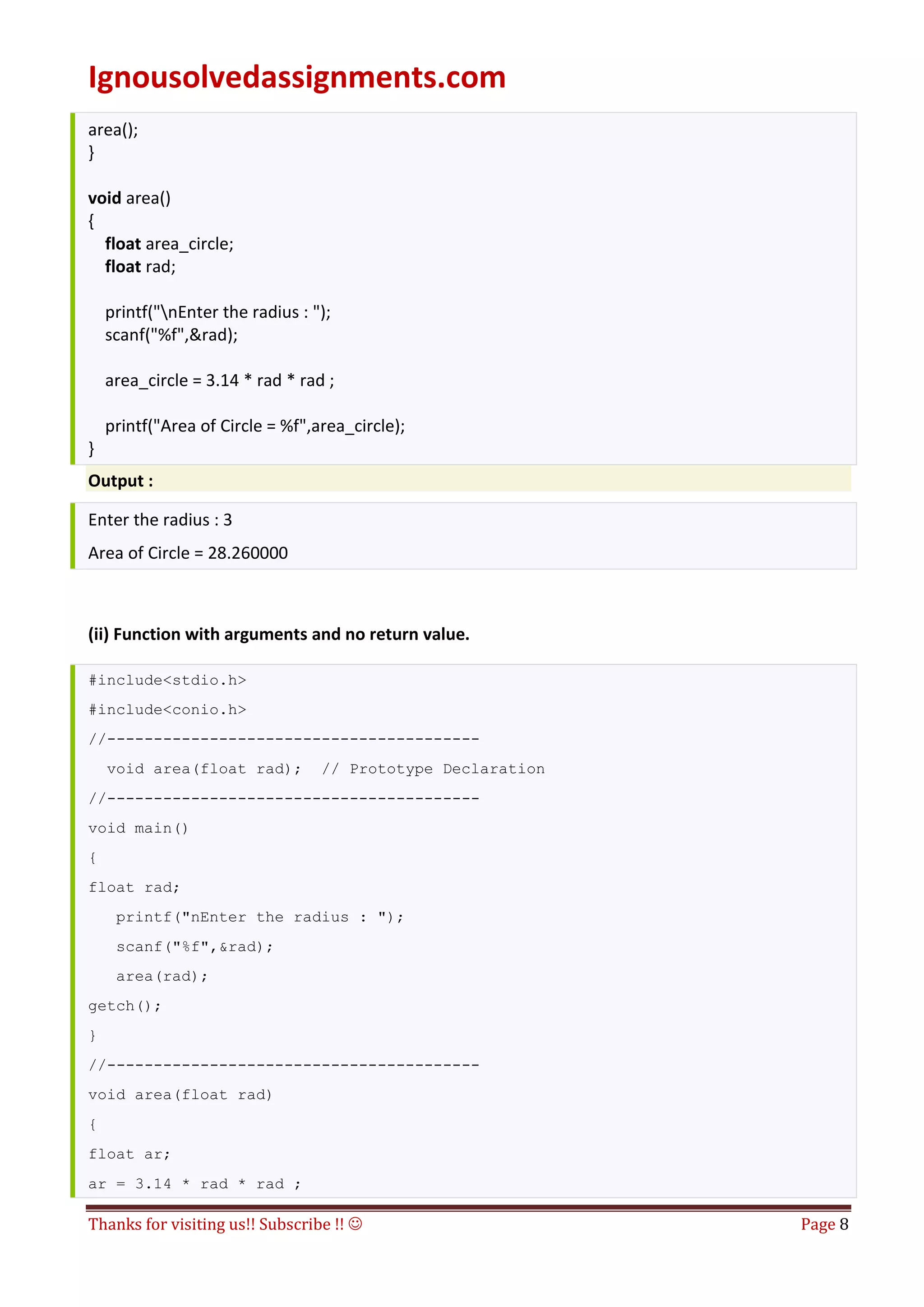 Ignousolvedassignments.com
Thanks for visiting us!! Subscribe !!  Page 8
area();
}
void area()
{
float area_circle;
float rad;
printf("nEnter the radius : ");
scanf("%f",&rad);
area_circle = 3.14 * rad * rad ;
printf("Area of Circle = %f",area_circle);
}
Output :
Enter the radius : 3
Area of Circle = 28.260000
(ii) Function with arguments and no return value.
#include<stdio.h>
#include<conio.h>
//----------------------------------------
void area(float rad); // Prototype Declaration
//----------------------------------------
void main()
{
float rad;
printf("nEnter the radius : ");
scanf("%f",&rad);
area(rad);
getch();
}
//----------------------------------------
void area(float rad)
{
float ar;
ar = 3.14 * rad * rad ;
 
