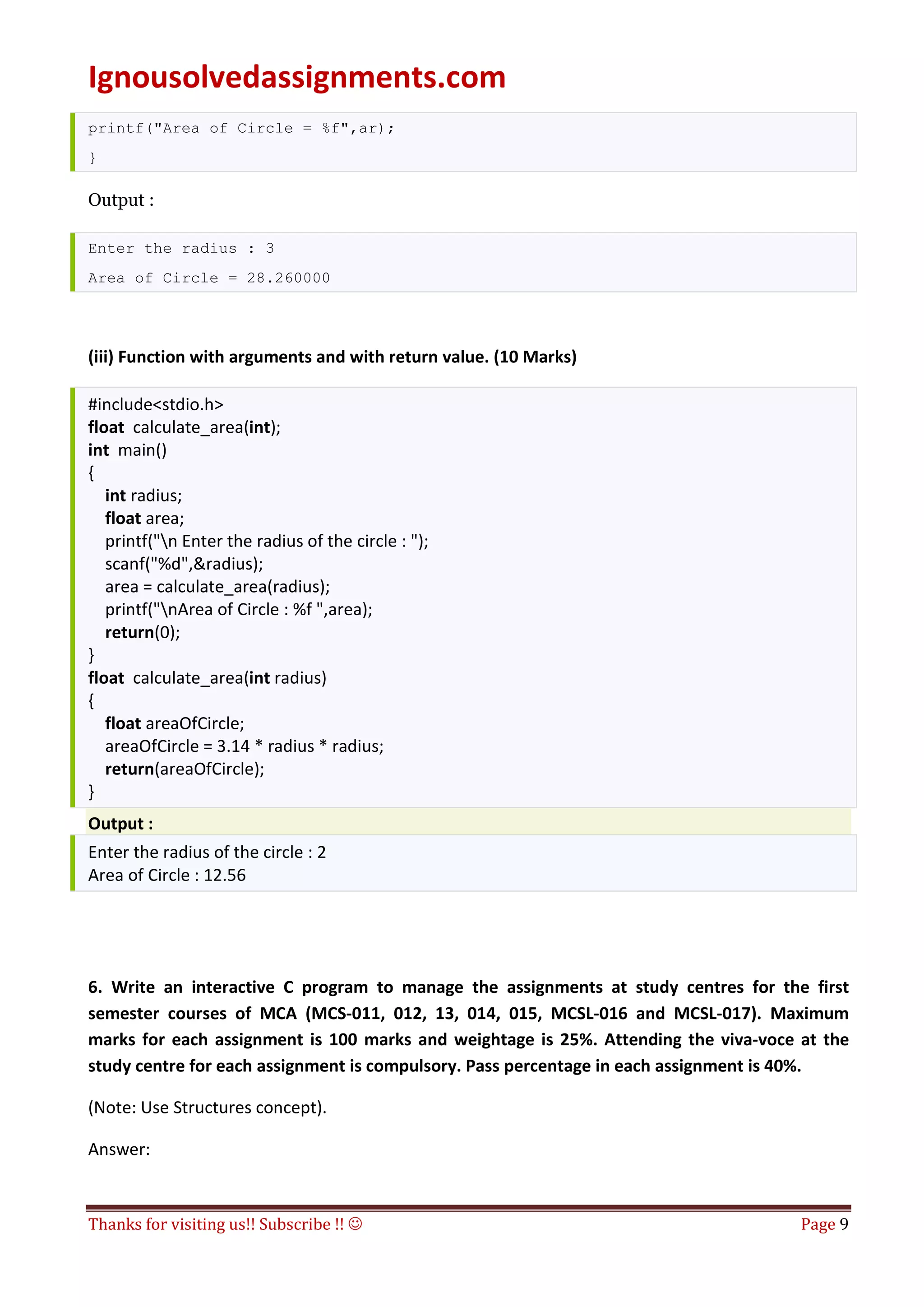 Ignousolvedassignments.com
Thanks for visiting us!! Subscribe !!  Page 9
printf("Area of Circle = %f",ar);
}
Output :
Enter the radius : 3
Area of Circle = 28.260000
(iii) Function with arguments and with return value. (10 Marks)
#include<stdio.h>
float calculate_area(int);
int main()
{
int radius;
float area;
printf("n Enter the radius of the circle : ");
scanf("%d",&radius);
area = calculate_area(radius);
printf("nArea of Circle : %f ",area);
return(0);
}
float calculate_area(int radius)
{
float areaOfCircle;
areaOfCircle = 3.14 * radius * radius;
return(areaOfCircle);
}
Output :
Enter the radius of the circle : 2
Area of Circle : 12.56
6. Write an interactive C program to manage the assignments at study centres for the first
semester courses of MCA (MCS-011, 012, 13, 014, 015, MCSL-016 and MCSL-017). Maximum
marks for each assignment is 100 marks and weightage is 25%. Attending the viva-voce at the
study centre for each assignment is compulsory. Pass percentage in each assignment is 40%.
(Note: Use Structures concept).
Answer:
 