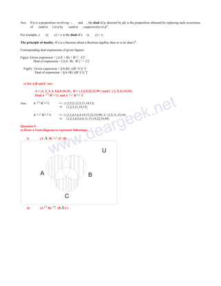 Ans:

If p is a proposition involving ~, ∧ and ∨, the dual of p, denoted by pd, is the proposition obtained by replacing each occurrence
of ∧ (and/or ∨) in p by ∨ (and/or ∧, respectively) in pd .

For example, x ∨ (x ∧ y) = x is the dual of x ∧(x ∨ y) = x.
The principle of duality: If s is a theorem about a Boolean algebra, then so is its dual sd .
Corresponding dual expressions of given figures:
Fig(a) :Given expression = [{(A’ + B) + B’}’ . C]’
Dual of expression = [{(A’. B) . B’}’ + C]’
Fig(b) : Given expression = [(A.B)+{(B’+C)}’]’
Dual of expression = [(A+B).{(B’.C)}’]’
c) Set A,B and C are:
A = {1, 2, 3, 4, 5,6,9,19,15}, B = { 1,2,5,22,33,99 } and C { 2, 5,11,19,15},
Find A  B  C and A  B  C
A

 B C

A

Ans :



B C

= {1,2,3,4,5,6,9,19,15,22,33,99} U {2,5,11,15,19}
 {1,2,3,4,5,6,9,11,15,19,22,33,99}

Question 5:
a) Draw a Venn diagram to represent followings:
i)

(A



B)



(C~B)

ww

A

(A  B)

.d
w
B

C
ii)

et
k.n
e

= {1,2,5}U{2,5,11,19,15}
 {1,2,5,11,19,15}



(B  C)

ge
ar
e
U

 