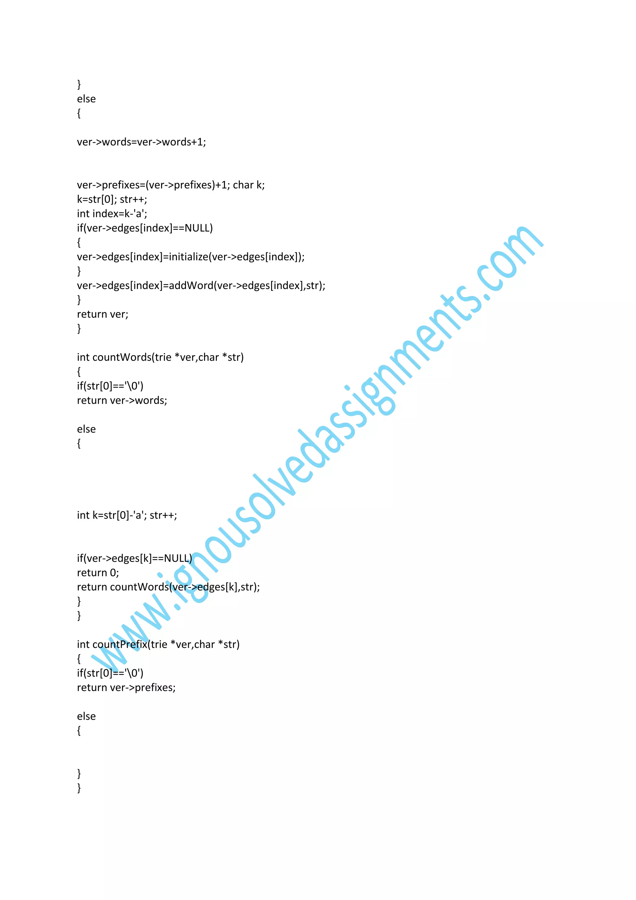 }
else
{
ver->words=ver->words+1;

ver->prefixes=(ver->prefixes)+1; char k;
k=str[0]; str++;
int index=k-'a';
if(ver->edges[index]==NULL)
{
ver->edges[index]=initialize(ver->edges[index]);
}
ver->edges[index]=addWord(ver->edges[index],str);
}
return ver;
}
int countWords(trie *ver,char *str)
{
if(str[0]=='0')
return ver->words;
else
{

int k=str[0]-'a'; str++;

if(ver->edges[k]==NULL)
return 0;
return countWords(ver->edges[k],str);
}
}
int countPrefix(trie *ver,char *str)
{
if(str[0]=='0')
return ver->prefixes;
else
{

}
}

 