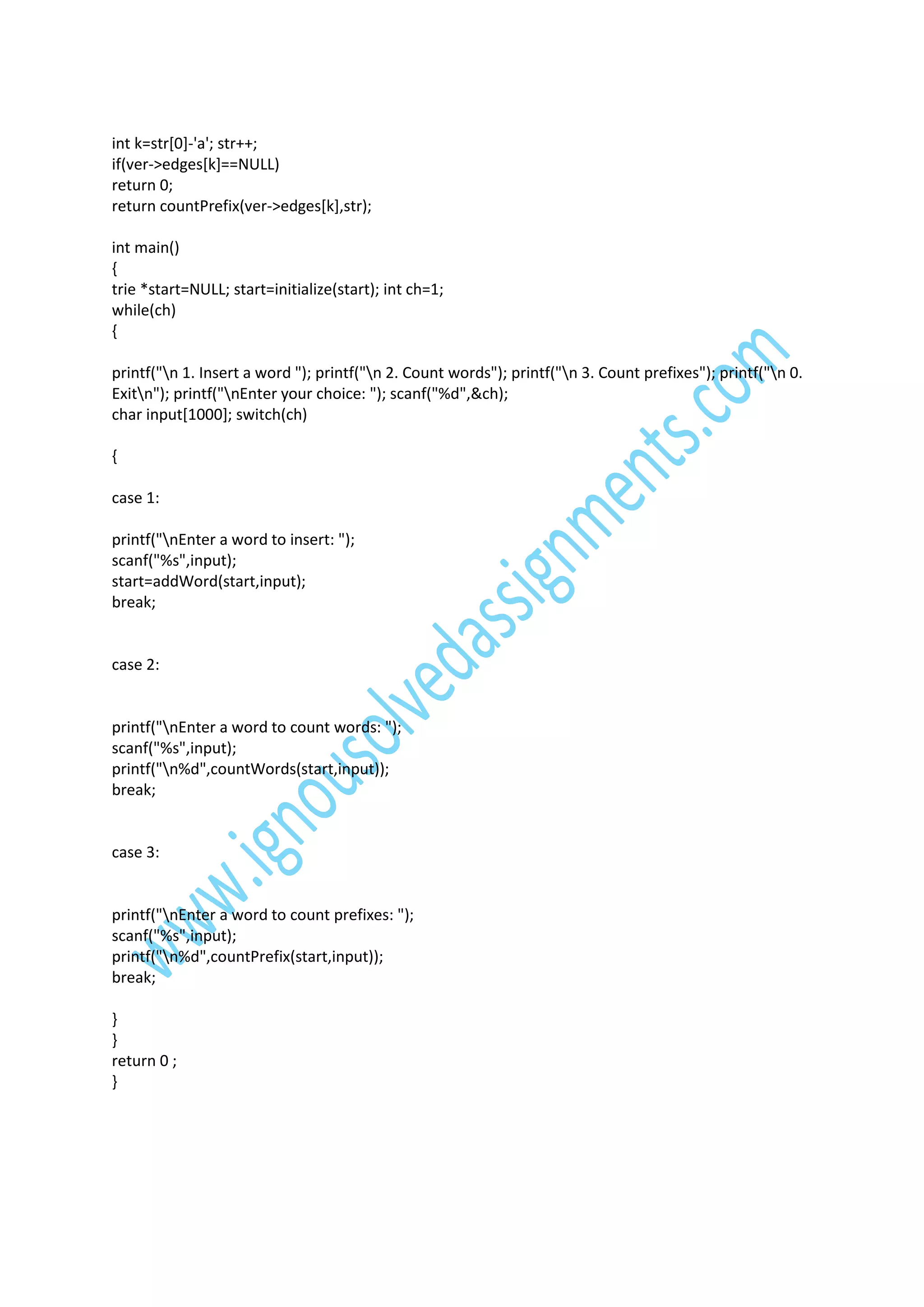 int k=str[0]-'a'; str++;
if(ver->edges[k]==NULL)
return 0;
return countPrefix(ver->edges[k],str);
int main()
{
trie *start=NULL; start=initialize(start); int ch=1;
while(ch)
{
printf("n 1. Insert a word "); printf("n 2. Count words"); printf("n 3. Count prefixes"); printf("n 0.
Exitn"); printf("nEnter your choice: "); scanf("%d",&ch);
char input[1000]; switch(ch)
{
case 1:
printf("nEnter a word to insert: ");
scanf("%s",input);
start=addWord(start,input);
break;

case 2:

printf("nEnter a word to count words: ");
scanf("%s",input);
printf("n%d",countWords(start,input));
break;

case 3:

printf("nEnter a word to count prefixes: ");
scanf("%s",input);
printf("n%d",countPrefix(start,input));
break;
}
}
return 0 ;
}

 