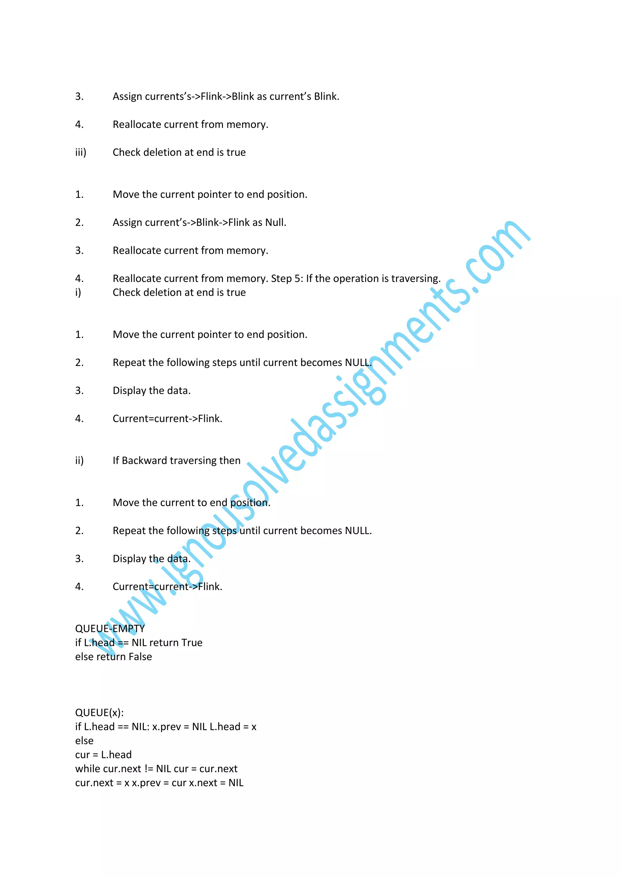 3.

Assign currents’s->Flink->Blink as current’s Blink.

4.

Reallocate current from memory.

iii)

Check deletion at end is true

1.

Move the current pointer to end position.

2.

Assign current’s->Blink->Flink as Null.

3.

Reallocate current from memory.

4.
i)

Reallocate current from memory. Step 5: If the operation is traversing.
Check deletion at end is true

1.

Move the current pointer to end position.

2.

Repeat the following steps until current becomes NULL.

3.

Display the data.

4.

Current=current->Flink.

ii)

If Backward traversing then

1.

Move the current to end position.

2.

Repeat the following steps until current becomes NULL.

3.

Display the data.

4.

Current=current->Flink.

QUEUE-EMPTY
if L.head == NIL return True
else return False

QUEUE(x):
if L.head == NIL: x.prev = NIL L.head = x
else
cur = L.head
while cur.next != NIL cur = cur.next
cur.next = x x.prev = cur x.next = NIL

 