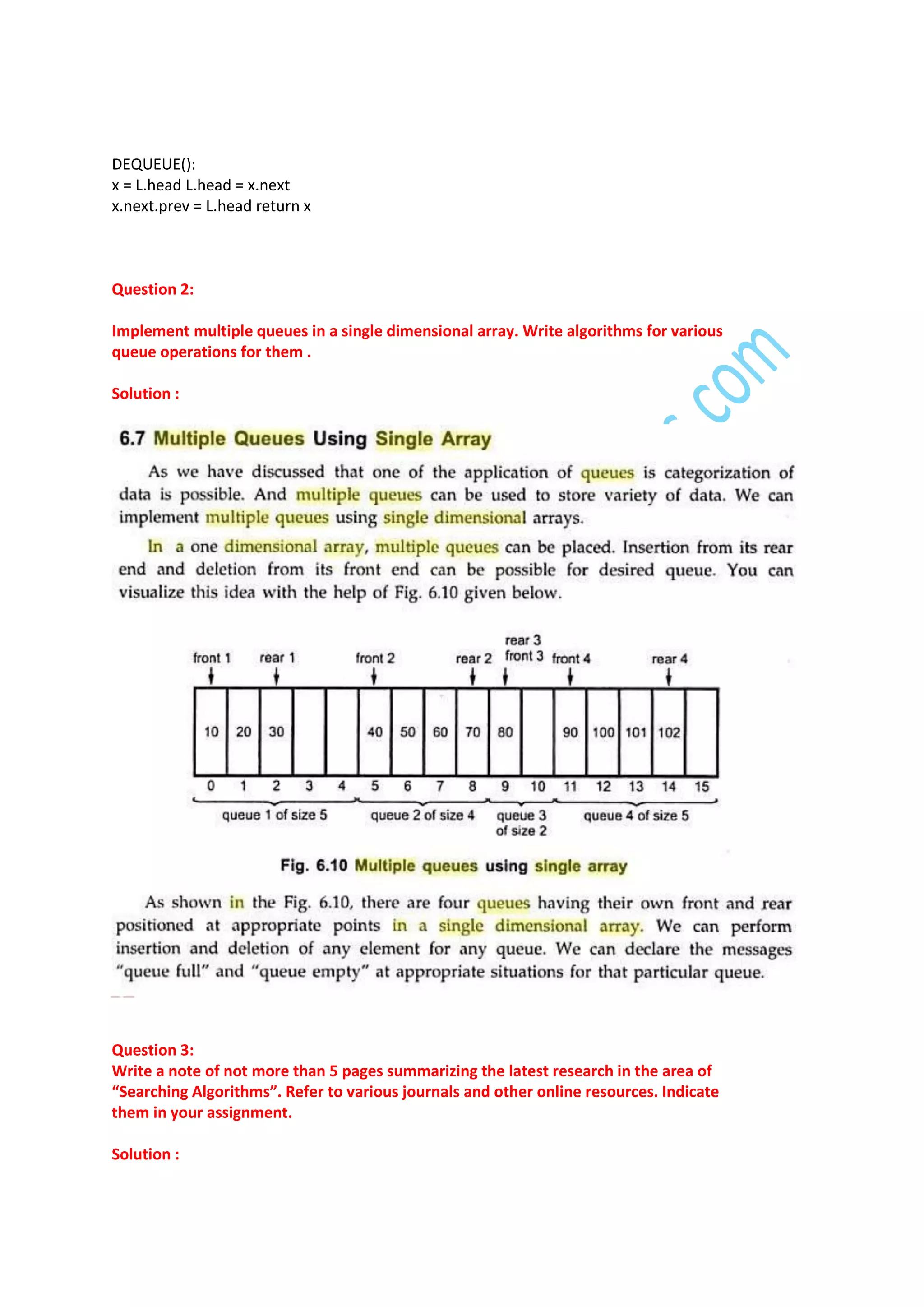 DEQUEUE():
x = L.head L.head = x.next
x.next.prev = L.head return x

Question 2:
Implement multiple queues in a single dimensional array. Write algorithms for various
queue operations for them .
Solution :

Question 3:
Write a note of not more than 5 pages summarizing the latest research in the area of
“Searching Algorithms”. Refer to various journals and other online resources. Indicate
them in your assignment.
Solution :

 