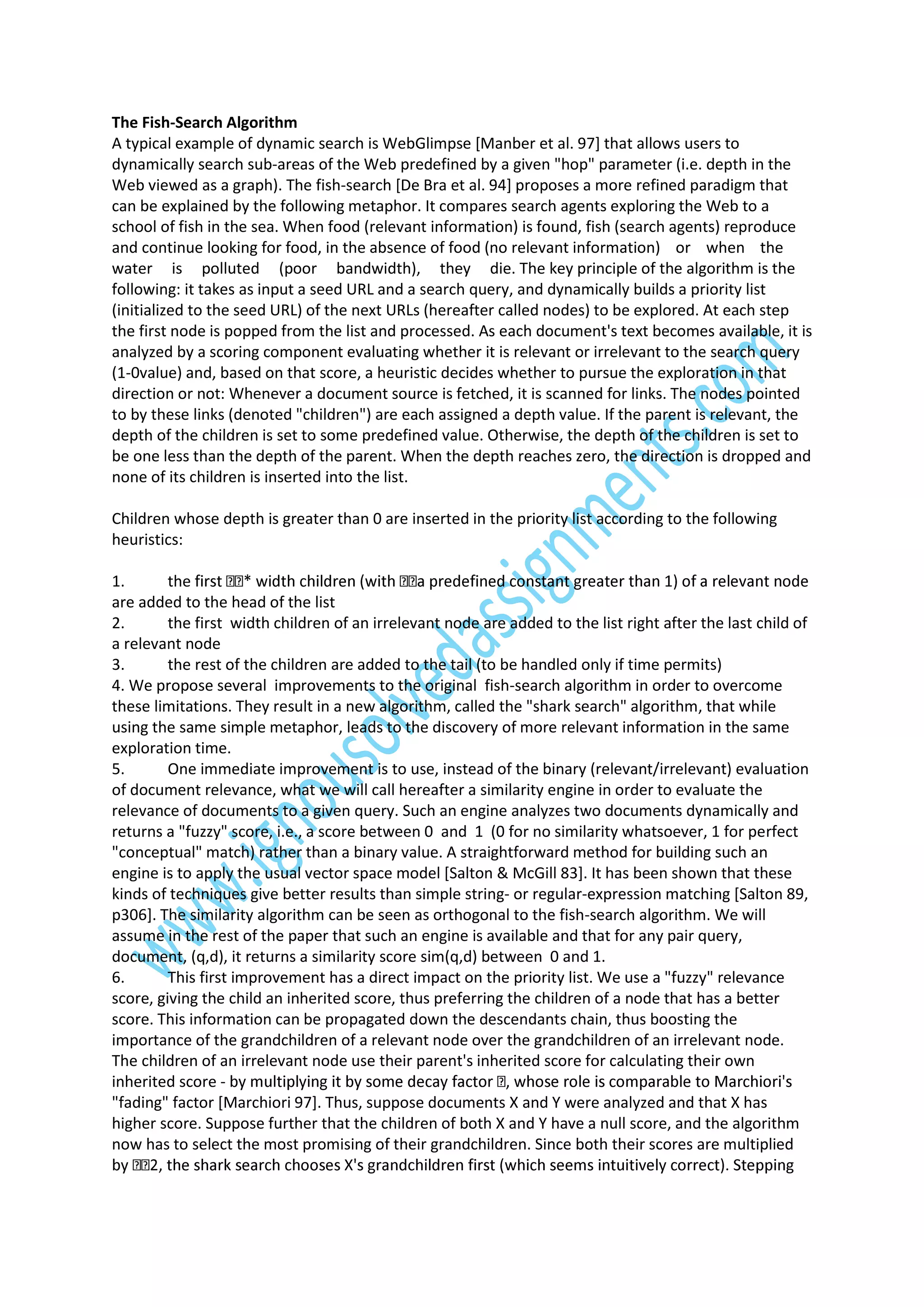 The Fish-Search Algorithm
A typical example of dynamic search is WebGlimpse [Manber et al. 97] that allows users to
dynamically search sub-areas of the Web predefined by a given "hop" parameter (i.e. depth in the
Web viewed as a graph). The fish-search [De Bra et al. 94] proposes a more refined paradigm that
can be explained by the following metaphor. It compares search agents exploring the Web to a
school of fish in the sea. When food (relevant information) is found, fish (search agents) reproduce
and continue looking for food, in the absence of food (no relevant information) or when the
water is polluted (poor bandwidth), they die. The key principle of the algorithm is the
following: it takes as input a seed URL and a search query, and dynamically builds a priority list
(initialized to the seed URL) of the next URLs (hereafter called nodes) to be explored. At each step
the first node is popped from the list and processed. As each document's text becomes available, it is
analyzed by a scoring component evaluating whether it is relevant or irrelevant to the search query
(1-0value) and, based on that score, a heuristic decides whether to pursue the exploration in that
direction or not: Whenever a document source is fetched, it is scanned for links. The nodes pointed
to by these links (denoted "children") are each assigned a depth value. If the parent is relevant, the
depth of the children is set to some predefined value. Otherwise, the depth of the children is set to
be one less than the depth of the parent. When the depth reaches zero, the direction is dropped and
none of its children is inserted into the list.
Children whose depth is greater than 0 are inserted in the priority list according to the following
heuristics:
1.
the
are added to the head of the list
2.
the first width children of an irrelevant node are added to the list right after the last child of
a relevant node
3.
the rest of the children are added to the tail (to be handled only if time permits)
4. We propose several improvements to the original fish-search algorithm in order to overcome
these limitations. They result in a new algorithm, called the "shark search" algorithm, that while
using the same simple metaphor, leads to the discovery of more relevant information in the same
exploration time.
5.
One immediate improvement is to use, instead of the binary (relevant/irrelevant) evaluation
of document relevance, what we will call hereafter a similarity engine in order to evaluate the
relevance of documents to a given query. Such an engine analyzes two documents dynamically and
returns a "fuzzy" score, i.e., a score between 0 and 1 (0 for no similarity whatsoever, 1 for perfect
"conceptual" match) rather than a binary value. A straightforward method for building such an
engine is to apply the usual vector space model [Salton & McGill 83]. It has been shown that these
kinds of techniques give better results than simple string- or regular-expression matching [Salton 89,
p306]. The similarity algorithm can be seen as orthogonal to the fish-search algorithm. We will
assume in the rest of the paper that such an engine is available and that for any pair query,
document, (q,d), it returns a similarity score sim(q,d) between 0 and 1.
6.
This first improvement has a direct impact on the priority list. We use a "fuzzy" relevance
score, giving the child an inherited score, thus preferring the children of a node that has a better
score. This information can be propagated down the descendants chain, thus boosting the
importance of the grandchildren of a relevant node over the grandchildren of an irrelevant node.
The children of an irrelevant node use their parent's inherited score for calculating their own
inherited score "fading" factor [Marchiori 97]. Thus, suppose documents X and Y were analyzed and that X has
higher score. Suppose further that the children of both X and Y have a null score, and the algorithm
now has to select the most promising of their grandchildren. Since both their scores are multiplied
g

 
