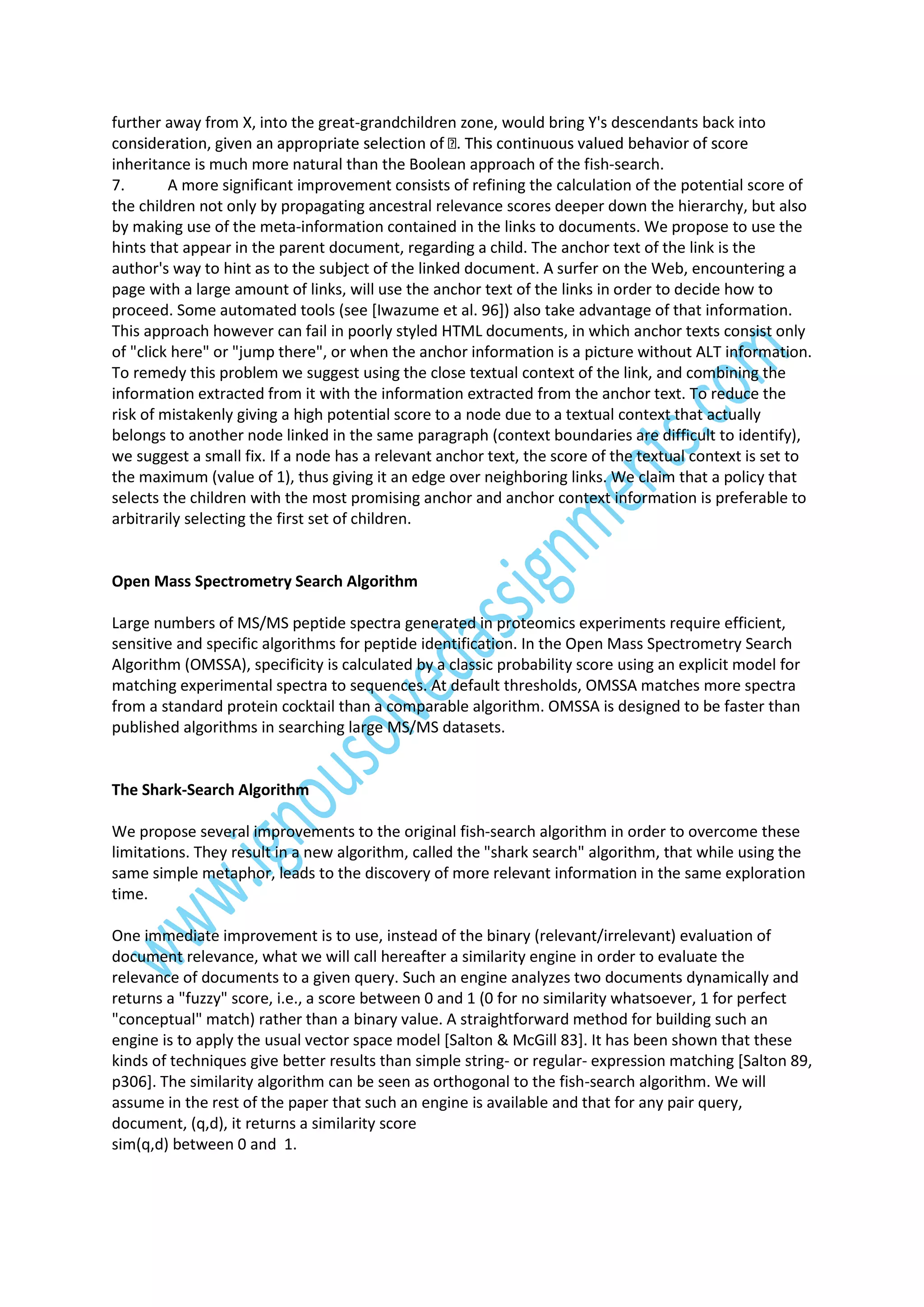 further away from X, into the great-grandchildren zone, would bring Y's descendants back into
inheritance is much more natural than the Boolean approach of the fish-search.
7.
A more significant improvement consists of refining the calculation of the potential score of
the children not only by propagating ancestral relevance scores deeper down the hierarchy, but also
by making use of the meta-information contained in the links to documents. We propose to use the
hints that appear in the parent document, regarding a child. The anchor text of the link is the
author's way to hint as to the subject of the linked document. A surfer on the Web, encountering a
page with a large amount of links, will use the anchor text of the links in order to decide how to
proceed. Some automated tools (see [Iwazume et al. 96]) also take advantage of that information.
This approach however can fail in poorly styled HTML documents, in which anchor texts consist only
of "click here" or "jump there", or when the anchor information is a picture without ALT information.
To remedy this problem we suggest using the close textual context of the link, and combining the
information extracted from it with the information extracted from the anchor text. To reduce the
risk of mistakenly giving a high potential score to a node due to a textual context that actually
belongs to another node linked in the same paragraph (context boundaries are difficult to identify),
we suggest a small fix. If a node has a relevant anchor text, the score of the textual context is set to
the maximum (value of 1), thus giving it an edge over neighboring links. We claim that a policy that
selects the children with the most promising anchor and anchor context information is preferable to
arbitrarily selecting the first set of children.

Open Mass Spectrometry Search Algorithm
Large numbers of MS/MS peptide spectra generated in proteomics experiments require efficient,
sensitive and specific algorithms for peptide identification. In the Open Mass Spectrometry Search
Algorithm (OMSSA), specificity is calculated by a classic probability score using an explicit model for
matching experimental spectra to sequences. At default thresholds, OMSSA matches more spectra
from a standard protein cocktail than a comparable algorithm. OMSSA is designed to be faster than
published algorithms in searching large MS/MS datasets.

The Shark-Search Algorithm
We propose several improvements to the original fish-search algorithm in order to overcome these
limitations. They result in a new algorithm, called the "shark search" algorithm, that while using the
same simple metaphor, leads to the discovery of more relevant information in the same exploration
time.
One immediate improvement is to use, instead of the binary (relevant/irrelevant) evaluation of
document relevance, what we will call hereafter a similarity engine in order to evaluate the
relevance of documents to a given query. Such an engine analyzes two documents dynamically and
returns a "fuzzy" score, i.e., a score between 0 and 1 (0 for no similarity whatsoever, 1 for perfect
"conceptual" match) rather than a binary value. A straightforward method for building such an
engine is to apply the usual vector space model [Salton & McGill 83]. It has been shown that these
kinds of techniques give better results than simple string- or regular- expression matching [Salton 89,
p306]. The similarity algorithm can be seen as orthogonal to the fish-search algorithm. We will
assume in the rest of the paper that such an engine is available and that for any pair query,
document, (q,d), it returns a similarity score
sim(q,d) between 0 and 1.

 