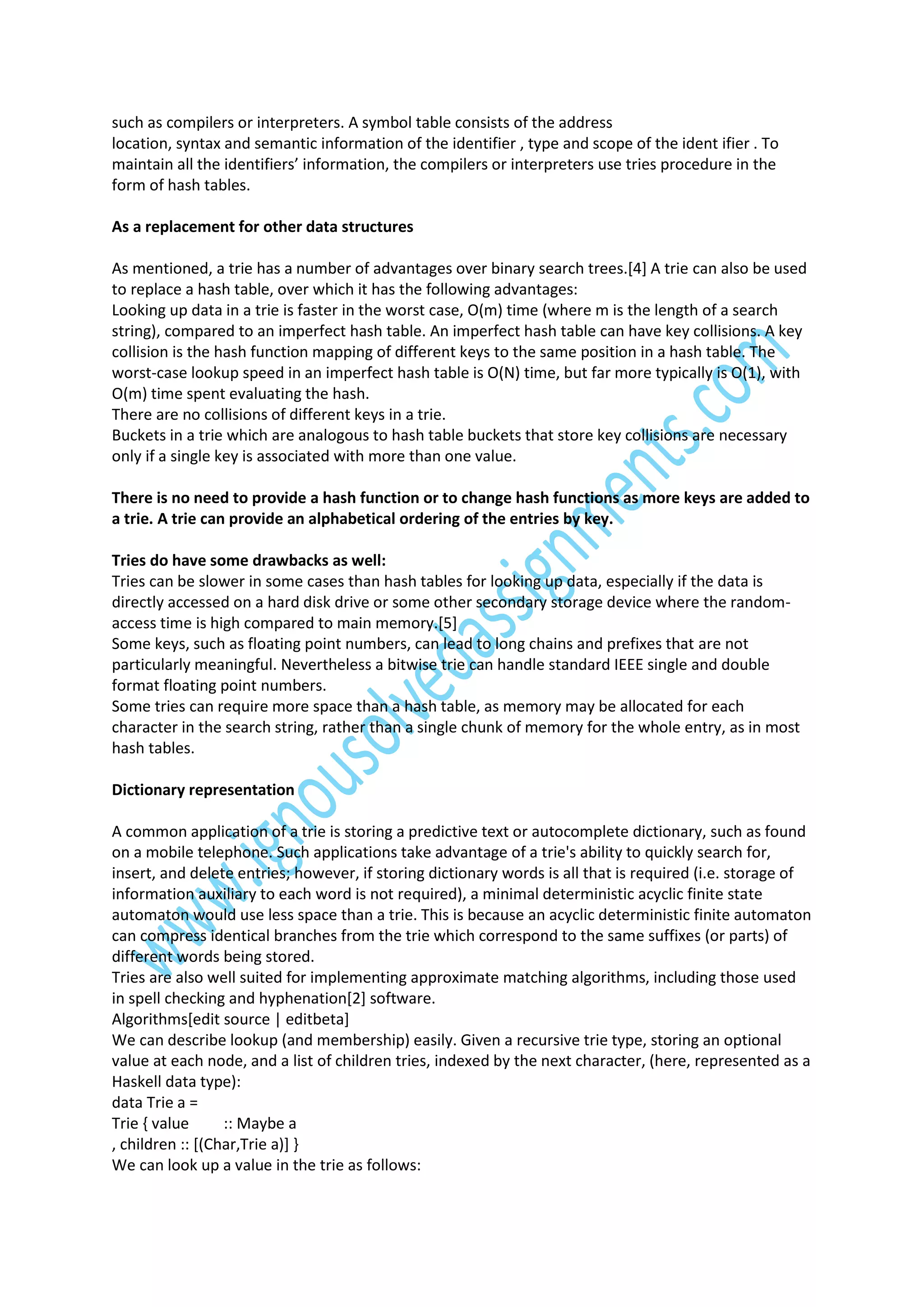 such as compilers or interpreters. A symbol table consists of the address
location, syntax and semantic information of the identifier , type and scope of the ident ifier . To
maintain all the identifiers’ information, the compilers or interpreters use tries procedure in the
form of hash tables.
As a replacement for other data structures
As mentioned, a trie has a number of advantages over binary search trees.[4] A trie can also be used
to replace a hash table, over which it has the following advantages:
Looking up data in a trie is faster in the worst case, O(m) time (where m is the length of a search
string), compared to an imperfect hash table. An imperfect hash table can have key collisions. A key
collision is the hash function mapping of different keys to the same position in a hash table. The
worst-case lookup speed in an imperfect hash table is O(N) time, but far more typically is O(1), with
O(m) time spent evaluating the hash.
There are no collisions of different keys in a trie.
Buckets in a trie which are analogous to hash table buckets that store key collisions are necessary
only if a single key is associated with more than one value.
There is no need to provide a hash function or to change hash functions as more keys are added to
a trie. A trie can provide an alphabetical ordering of the entries by key.
Tries do have some drawbacks as well:
Tries can be slower in some cases than hash tables for looking up data, especially if the data is
directly accessed on a hard disk drive or some other secondary storage device where the randomaccess time is high compared to main memory.[5]
Some keys, such as floating point numbers, can lead to long chains and prefixes that are not
particularly meaningful. Nevertheless a bitwise trie can handle standard IEEE single and double
format floating point numbers.
Some tries can require more space than a hash table, as memory may be allocated for each
character in the search string, rather than a single chunk of memory for the whole entry, as in most
hash tables.
Dictionary representation
A common application of a trie is storing a predictive text or autocomplete dictionary, such as found
on a mobile telephone. Such applications take advantage of a trie's ability to quickly search for,
insert, and delete entries; however, if storing dictionary words is all that is required (i.e. storage of
information auxiliary to each word is not required), a minimal deterministic acyclic finite state
automaton would use less space than a trie. This is because an acyclic deterministic finite automaton
can compress identical branches from the trie which correspond to the same suffixes (or parts) of
different words being stored.
Tries are also well suited for implementing approximate matching algorithms, including those used
in spell checking and hyphenation[2] software.
Algorithms[edit source | editbeta]
We can describe lookup (and membership) easily. Given a recursive trie type, storing an optional
value at each node, and a list of children tries, indexed by the next character, (here, represented as a
Haskell data type):
data Trie a =
Trie { value
:: Maybe a
, children :: [(Char,Trie a)] }
We can look up a value in the trie as follows:

 
