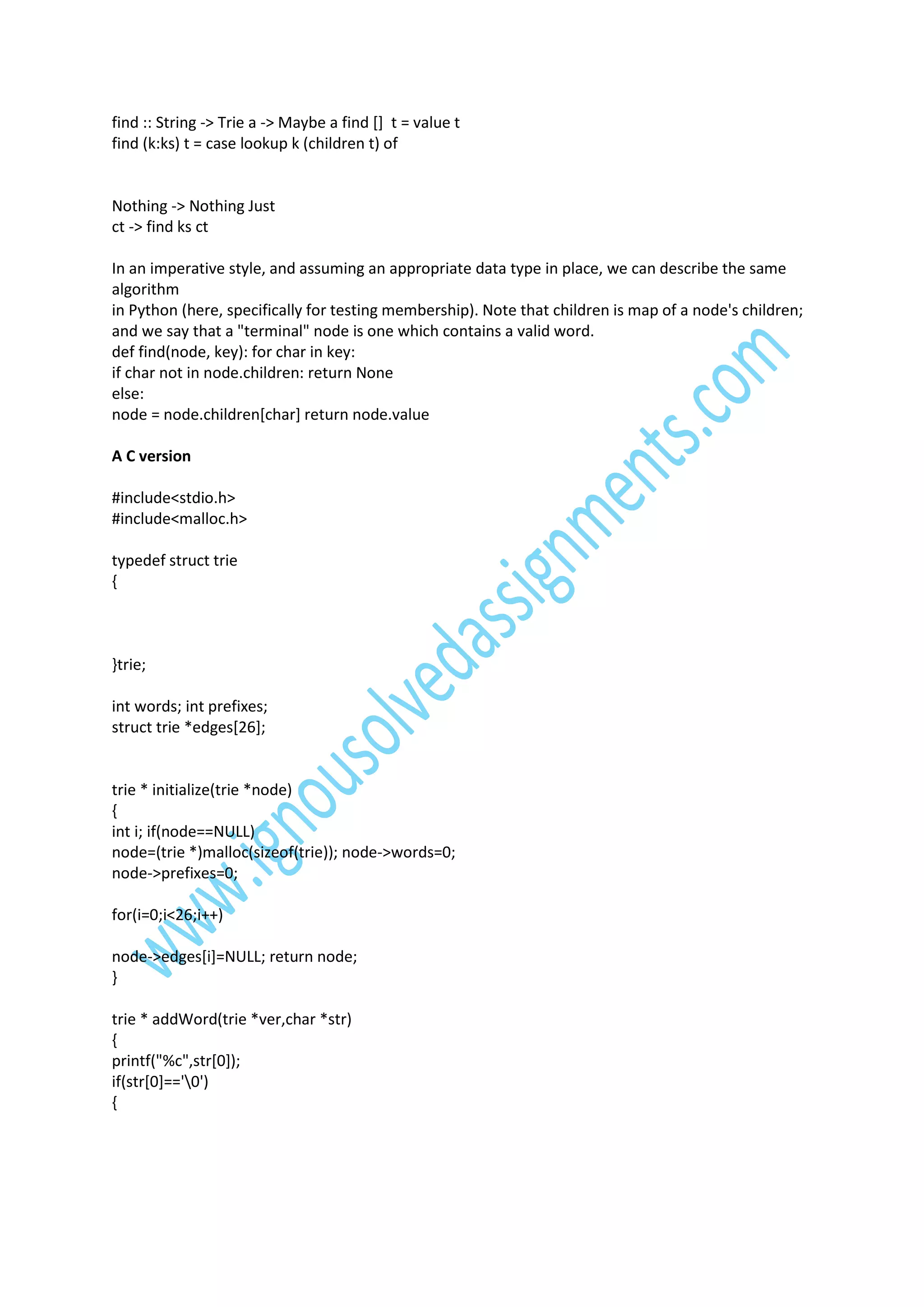find :: String -> Trie a -> Maybe a find [] t = value t
find (k:ks) t = case lookup k (children t) of

Nothing -> Nothing Just
ct -> find ks ct
In an imperative style, and assuming an appropriate data type in place, we can describe the same
algorithm
in Python (here, specifically for testing membership). Note that children is map of a node's children;
and we say that a "terminal" node is one which contains a valid word.
def find(node, key): for char in key:
if char not in node.children: return None
else:
node = node.children[char] return node.value
A C version
#include<stdio.h>
#include<malloc.h>
typedef struct trie
{

}trie;
int words; int prefixes;
struct trie *edges[26];

trie * initialize(trie *node)
{
int i; if(node==NULL)
node=(trie *)malloc(sizeof(trie)); node->words=0;
node->prefixes=0;
for(i=0;i<26;i++)
node->edges[i]=NULL; return node;
}
trie * addWord(trie *ver,char *str)
{
printf("%c",str[0]);
if(str[0]=='0')
{

 