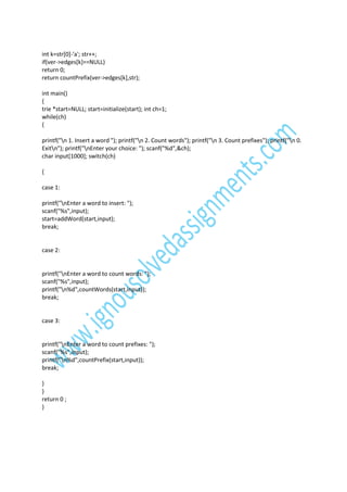 int k=str[0]-'a'; str++;
if(ver->edges[k]==NULL)
return 0;
return countPrefix(ver->edges[k],str);
int main()
{
trie *start=NULL; start=initialize(start); int ch=1;
while(ch)
{
printf("n 1. Insert a word "); printf("n 2. Count words"); printf("n 3. Count prefixes"); printf("n 0.
Exitn"); printf("nEnter your choice: "); scanf("%d",&ch);
char input[1000]; switch(ch)
{
case 1:
printf("nEnter a word to insert: ");
scanf("%s",input);
start=addWord(start,input);
break;

case 2:

printf("nEnter a word to count words: ");
scanf("%s",input);
printf("n%d",countWords(start,input));
break;

case 3:

printf("nEnter a word to count prefixes: ");
scanf("%s",input);
printf("n%d",countPrefix(start,input));
break;
}
}
return 0 ;
}

 
