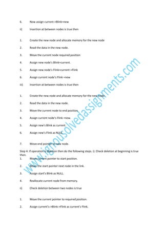 6.

Now assign current->Blink=new

ii)

Insertion at between nodes is true then

1.

Create the new node and allocate memory for the new node

2.

Read the data in the new node.

3.

Move the current node required position

4.

Assign new node’s Blink=current.

5.

Assign new node’s Flink=current->Flink

6.

Assign current node’s Flink =new

iii)

Insertion at between nodes is true then

1.

Create the new node and allocate memory for the new node.

2.

Read the data in the new node.

3.

Move the current node to end position.

4.

Assign current node’s Flink =new.

5.

Assign new’s Blink as current.

6.

Assign new’s Flink as NULL.

7.

Move end pointer to new node.

Step 4: If operation is deletion then do the following steps. i). Check deletion at beginning is true
then.
1.
Move current pointer to start position.
2.

Move the start pointer next node in the link.

3.

Assign start’s Blink as NULL.

4.

Reallocate current node from memory.

ii)

Check deletion between two nodes is true

1.

Move the current pointer to required position.

2.

Assign current’s->Blink->Flink as current’s Flink.

 