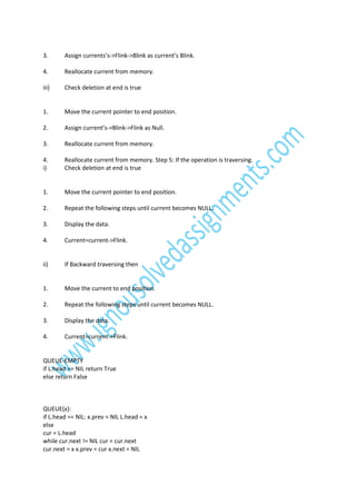 3.

Assign currents’s->Flink->Blink as current’s Blink.

4.

Reallocate current from memory.

iii)

Check deletion at end is true

1.

Move the current pointer to end position.

2.

Assign current’s->Blink->Flink as Null.

3.

Reallocate current from memory.

4.
i)

Reallocate current from memory. Step 5: If the operation is traversing.
Check deletion at end is true

1.

Move the current pointer to end position.

2.

Repeat the following steps until current becomes NULL.

3.

Display the data.

4.

Current=current->Flink.

ii)

If Backward traversing then

1.

Move the current to end position.

2.

Repeat the following steps until current becomes NULL.

3.

Display the data.

4.

Current=current->Flink.

QUEUE-EMPTY
if L.head == NIL return True
else return False

QUEUE(x):
if L.head == NIL: x.prev = NIL L.head = x
else
cur = L.head
while cur.next != NIL cur = cur.next
cur.next = x x.prev = cur x.next = NIL

 