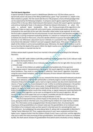 The Fish-Search Algorithm
A typical example of dynamic search is WebGlimpse [Manber et al. 97] that allows users to
dynamically search sub-areas of the Web predefined by a given "hop" parameter (i.e. depth in the
Web viewed as a graph). The fish-search [De Bra et al. 94] proposes a more refined paradigm that
can be explained by the following metaphor. It compares search agents exploring the Web to a
school of fish in the sea. When food (relevant information) is found, fish (search agents) reproduce
and continue looking for food, in the absence of food (no relevant information) or when the
water is polluted (poor bandwidth), they die. The key principle of the algorithm is the
following: it takes as input a seed URL and a search query, and dynamically builds a priority list
(initialized to the seed URL) of the next URLs (hereafter called nodes) to be explored. At each step
the first node is popped from the list and processed. As each document's text becomes available, it is
analyzed by a scoring component evaluating whether it is relevant or irrelevant to the search query
(1-0value) and, based on that score, a heuristic decides whether to pursue the exploration in that
direction or not: Whenever a document source is fetched, it is scanned for links. The nodes pointed
to by these links (denoted "children") are each assigned a depth value. If the parent is relevant, the
depth of the children is set to some predefined value. Otherwise, the depth of the children is set to
be one less than the depth of the parent. When the depth reaches zero, the direction is dropped and
none of its children is inserted into the list.
Children whose depth is greater than 0 are inserted in the priority list according to the following
heuristics:
1.
the
are added to the head of the list
2.
the first width children of an irrelevant node are added to the list right after the last child of
a relevant node
3.
the rest of the children are added to the tail (to be handled only if time permits)
4. We propose several improvements to the original fish-search algorithm in order to overcome
these limitations. They result in a new algorithm, called the "shark search" algorithm, that while
using the same simple metaphor, leads to the discovery of more relevant information in the same
exploration time.
5.
One immediate improvement is to use, instead of the binary (relevant/irrelevant) evaluation
of document relevance, what we will call hereafter a similarity engine in order to evaluate the
relevance of documents to a given query. Such an engine analyzes two documents dynamically and
returns a "fuzzy" score, i.e., a score between 0 and 1 (0 for no similarity whatsoever, 1 for perfect
"conceptual" match) rather than a binary value. A straightforward method for building such an
engine is to apply the usual vector space model [Salton & McGill 83]. It has been shown that these
kinds of techniques give better results than simple string- or regular-expression matching [Salton 89,
p306]. The similarity algorithm can be seen as orthogonal to the fish-search algorithm. We will
assume in the rest of the paper that such an engine is available and that for any pair query,
document, (q,d), it returns a similarity score sim(q,d) between 0 and 1.
6.
This first improvement has a direct impact on the priority list. We use a "fuzzy" relevance
score, giving the child an inherited score, thus preferring the children of a node that has a better
score. This information can be propagated down the descendants chain, thus boosting the
importance of the grandchildren of a relevant node over the grandchildren of an irrelevant node.
The children of an irrelevant node use their parent's inherited score for calculating their own
inherited score "fading" factor [Marchiori 97]. Thus, suppose documents X and Y were analyzed and that X has
higher score. Suppose further that the children of both X and Y have a null score, and the algorithm
now has to select the most promising of their grandchildren. Since both their scores are multiplied
g

 